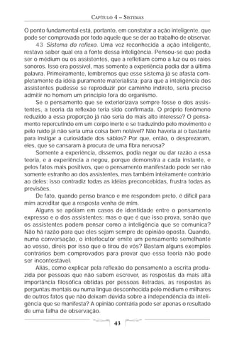 CAPÍTULO 4 – SISTEMAS

O ponto fundamental está, portanto, em constatar a ação inteligente, que
pode ser comprovada por todo aquele que se der ao trabalho de observar.
     43 Sistema do reflexo. Uma vez reconhecida a ação inteligente,
restava saber qual era a fonte dessa inteligência. Pensou-se que podia
ser o médium ou os assistentes, que a refletiam como a luz ou os raios
sonoros. Isso era possível, mas somente a experiência podia dar a última
palavra. Primeiramente, lembremos que esse sistema já se afasta com-
pletamente da idéia puramente materialista; para que a inteligência dos
assistentes pudesse se reproduzir por caminho indireto, seria preciso
admitir no homem um princípio fora do organismo.
     Se o pensamento que se exteriorizava sempre fosse o dos assis-
tentes, a teoria da reflexão teria sido confirmada. O próprio fenômeno
reduzido a essa proporção já não seria do mais alto interesse? O pensa-
mento repercutindo em um corpo inerte e se traduzindo pelo movimento e
pelo ruído já não seria uma coisa bem notável? Não haveria aí o bastante
para instigar a curiosidade dos sábios? Por que, então, o desprezaram,
eles, que se cansaram à procura de uma fibra nervosa?
     Somente a experiência, dissemos, podia negar ou dar razão a essa
teoria, e a experiência a negou, porque demonstra a cada instante, e
pelos fatos mais positivos, que o pensamento manifestado pode ser não
somente estranho ao dos assistentes, mas também inteiramente contrário
ao deles; isso contradiz todas as idéias preconcebidas, frustra todas as
previsões.
     De fato, quando penso branco e me respondem preto, é difícil para
mim acreditar que a resposta venha de mim.
     Alguns se apóiam em casos de identidade entre o pensamento
expresso e o dos assistentes; mas o que é que isso prova, senão que
os assistentes podem pensar como a inteligência que se comunica?
Não há razão para que eles sejam sempre de opinião oposta. Quando,
numa conversação, o interlocutor emite um pensamento semelhante
ao vosso, direis por isso que o tirou de vós? Bastam alguns exemplos
contrários bem comprovados para provar que essa teoria não pode
ser incontestável.
     Aliás, como explicar pela reflexão do pensamento a escrita produ-
zida por pessoas que não sabem escrever, as respostas da mais alta
importância filosófica obtidas por pessoas iletradas, as respostas às
perguntas mentais ou numa língua desconhecida pelo médium e milhares
de outros fatos que não deixam dúvida sobre a independência da inteli-
gência que se manifesta? A opinião contrária pode ser apenas o resultado
de uma falha de observação.

                                  43
 