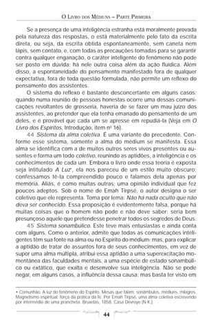 O LIVRO   DOS   MÉDIUNS – PARTE PRIMEIRA

     Se a presença de uma inteligência estranha está moralmente provada
pela natureza das respostas, o está materialmente pelo fato da escrita
direta, ou seja, da escrita obtida espontaneamente, sem caneta nem
lápis, sem contato, e, com todas as precauções tomadas para se garantir
contra qualquer enganação, o caráter inteligente do fenômeno não pode
ser posto em dúvida; há nele outra coisa além da ação fluídica. Além
disso, a espontaneidade do pensamento manifestado fora de qualquer
expectativa, fora de toda questão formulada, não permite um reflexo do
pensamento dos assistentes.
     O sistema do reflexo é bastante desconcertante em alguns casos;
quando numa reunião de pessoas honestas ocorre uma dessas comuni-
cações revoltantes de grosseria, haveria de se fazer um mau juízo dos
assistentes, ao pretender que ela tenha emanado do pensamento de um
deles, e é provável que cada um se apresse em repudiá-la (Veja em O
Livro dos Espíritos, Introdução, item no 16).
     44 Sistema da alma coletiva. É uma variante do precedente. Con-
forme esse sistema, somente a alma do médium se manifesta. Essa
alma se identifica com a de muitos outros seres vivos presentes ou au-
sentes e forma um todo coletivo, reunindo as aptidões, a inteligência e os
conhecimentos de cada um. Embora o livro onde essa teoria é exposta
seja intitulado A Luz•, ela nos pareceu de um estilo muito obscuro;
confessamos tê-la compreendido pouco e falamos dela apenas por
memória. Aliás, é como muitas outras: uma opinião individual que fez
poucos adeptos. Sob o nome de Emah Tirpsé, o autor designa o ser
coletivo que ele representa. Toma por lema: Não há nada oculto que não
deva ser conhecido. Essa proposição é evidentemente falsa, porque há
muitas coisas que o homem não pode e não deve saber; seria bem
presunçoso aquele que pretendesse penetrar todos os segredos de Deus.
     45 Sistema sonambúlico. Este teve mais entusiastas e ainda conta
com alguns. Como o anterior, admite que todas as comunicações inteli-
gentes têm sua fonte na alma ou no Espírito do médium; mas, para explicar
a aptidão de tratar de assuntos fora de seus conhecimentos, em vez de
supor uma alma múltipla, atribui essa aptidão a uma superexcitação mo-
mentânea das faculdades mentais, a uma espécie de estado sonambúli-
co ou extático, que exalta e desenvolve sua inteligência. Não se pode
negar, em alguns casos, a influência dessa causa; mas basta ter visto em


• Comunhão. A luz do fenômeno do Espírito. Mesas que falam, sonâmbulos, médiuns, milagres.
Magnetismo espiritual: força da prática da fé. Por Emah Tirpsé, uma alma coletiva escrevendo
por intermédio de uma prancheta. Bruxelas, 1858, Casa Devroye (N.K.).

                                            44
 