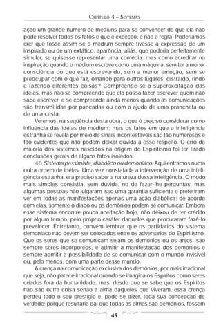 CAPÍTULO 4 – SISTEMAS

ação um grande número de médiuns para se convencer de que ela não
pode resolver todos os fatos e que é exceção, e não a regra. Poderíamos
crer que fosse assim se o médium sempre tivesse a expressão de um
inspirado ou de um extático, aparência, aliás, que poderia perfeitamente
simular, se quisesse representar uma comédia; mas como acreditar na
inspiração quando o médium escreve como uma máquina, sem ter a menor
consciência do que está escrevendo, sem a menor emoção, sem se
preocupar com o que faz, olhando para outros lugares, distraído, rindo
e fazendo diferentes coisas? Compreende-se a superexcitação das
idéias, mas não se compreende que ela possa fazer escrever quem não
sabe escrever, e se compreende ainda menos quando as comunicações
são transmitidas por pancadas ou com a ajuda de uma prancheta ou
de uma cesta.
     Veremos, na seqüência desta obra, o que é preciso considerar como
influência das idéias do médium; mas os fatos em que a inteligência
estranha se revela por meio de sinais incontestáveis são tão numerosos e
tão evidentes que não podem deixar dúvida a esse respeito. O erro da
maioria dos sistemas nascidos na origem do Espiritismo foi ter tirado
conclusões gerais de alguns fatos isolados.
     46 Sistema pessimista, diabólico ou demoníaco. Aqui entramos numa
outra ordem de idéias. Uma vez constatada a intervenção de uma inteli-
gência estranha, era preciso saber a natureza dessa inteligência. O modo
mais simples consistia, sem dúvida, no de fazer-lhe perguntas; mas
algumas pessoas não julgaram isso uma garantia suficiente e preferiram
ver em todas as manifestações apenas uma ação diabólica; de acordo
com elas, somente o diabo ou os demônios podem se comunicar. Embora
esse sistema encontre pouca aceitação hoje, não deixou de ter crédito
por algum tempo, pelo próprio caráter daqueles que procuraram fazê-lo
prevalecer. Entretanto, convém lembrar que os partidários do sistema
demoníaco não devem ser colocados entre os adversários do Espiritismo.
Que os seres que se comunicam sejam os demônios ou os anjos, são
sempre seres incorpóreos, e admitir a manifestação dos demônios é
sempre admitir a possibilidade de se comunicar com o mundo invisível
ou, pelo menos, com uma parte desse mundo.
     A crença na comunicação exclusiva dos demônios, por mais irracional
que seja, não parece irracional quando se imagina os Espíritos como seres
criados fora da humanidade; mas, desde que se sabe que os Espíritos
não são outra coisa senão a alma daqueles que viveram, essa crença
perdeu todo o seu prestígio e, pode-se dizer, toda sua concepção de
verdade; porque resultaria daí que todas as almas são demônios, fossem

                                   45
 