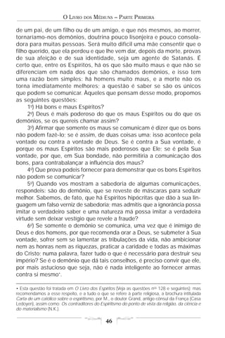 O LIVRO    DOS   MÉDIUNS – PARTE PRIMEIRA

de um pai, de um filho ou de um amigo, e que nós mesmos, ao morrer,
tornaríamo-nos demônios, doutrina pouco lisonjeira e pouco consola-
dora para muitas pessoas. Será muito difícil uma mãe consentir que o
filho querido, que ela perdeu e que lhe vem dar, depois da morte, provas
de sua afeição e de sua identidade, seja um agente de Satanás. É
certo que, entre os Espíritos, há os que são muito maus e que não se
diferenciam em nada dos que são chamados demônios, e isso tem
uma razão bem simples: há homens muito maus, e a morte não os
torna imediatamente melhores; a questão é saber se são os únicos
que podem se comunicar. Àqueles que pensam desse modo, propomos
as seguintes questões:
     1o) Há bons e maus Espíritos?
     2o) Deus é mais poderoso do que os maus Espíritos ou do que os
demônios, se os quereis chamar assim?
     3o) Afirmar que somente os maus se comunicam é dizer que os bons
não podem fazê-lo; se é assim, de duas coisas uma: isso acontece pela
vontade ou contra a vontade de Deus. Se é contra a Sua vontade, é
porque os maus Espíritos são mais poderosos que Ele; se é pela Sua
vontade, por que, em Sua bondade, não permitiria a comunicação dos
bons, para contrabalançar a influência dos maus?
     4o) Que prova podeis fornecer para demonstrar que os bons Espíritos
não podem se comunicar?
     5o) Quando vos mostram a sabedoria de algumas comunicações,
respondeis: são do demônio, que se reveste de máscaras para seduzir
melhor. Sabemos, de fato, que há Espíritos hipócritas que dão à sua lin-
guagem um falso verniz de sabedoria; mas admitis que a ignorância possa
imitar o verdadeiro saber e uma natureza má possa imitar a verdadeira
virtude sem deixar vestígio que revele a fraude?
     6o) Se somente o demônio se comunica, uma vez que é inimigo de
Deus e dos homens, por que recomenda orar a Deus, se submeter à Sua
vontade, sofrer sem se lamentar as tribulações da vida, não ambicionar
nem as honras nem as riquezas, praticar a caridade e todas as máximas
do Cristo; numa palavra, fazer tudo o que é necessário para destruir seu
império? Se é o demônio que dá tais conselhos, é preciso convir que ele,
por mais astucioso que seja, não é nada inteligente ao fornecer armas
contra si mesmo•.

• Esta questão foi tratada em O Livro dos Espíritos (Veja as questões nos 128 e seguintes); mas
recomendamos a esse respeito, e a tudo o que se refere à parte religiosa, a brochura intitulada
Carta de um católico sobre o espiritismo, por M., o doutor Grand, antigo cônsul da França (Casa
Ledoyen), assim como: Os contraditores do Espiritismo do ponto de vista da religião, da ciência e
do materialismo (N.K.).

                                               46
 