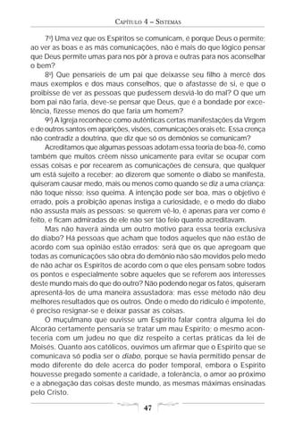 CAPÍTULO 4 – SISTEMAS

     7o) Uma vez que os Espíritos se comunicam, é porque Deus o permite;
ao ver as boas e as más comunicações, não é mais do que lógico pensar
que Deus permite umas para nos pôr à prova e outras para nos aconselhar
o bem?
     8o) Que pensaríeis de um pai que deixasse seu filho à mercê dos
maus exemplos e dos maus conselhos, que o afastasse de si, e que o
proibisse de ver as pessoas que pudessem desviá-lo do mal? O que um
bom pai não faria, deve-se pensar que Deus, que é a bondade por exce-
lência, fizesse menos do que faria um homem?
     9o) A Igreja reconhece como autênticas certas manifestações da Virgem
e de outros santos em aparições, visões, comunicações orais etc. Essa crença
não contradiz a doutrina, que diz que só os demônios se comunicam?
     Acreditamos que algumas pessoas adotam essa teoria de boa-fé, como
também que muitos crêem nisso unicamente para evitar se ocupar com
essas coisas e por recearem as comunicações de censura, que qualquer
um está sujeito a receber; ao dizerem que somente o diabo se manifesta,
quiseram causar medo, mais ou menos como quando se diz a uma criança:
não toque nisso; isso queima. A intenção pode ser boa, mas o objetivo é
errado, pois a proibição apenas instiga a curiosidade, e o medo do diabo
não assusta mais as pessoas: se querem vê-lo, é apenas para ver como é
feito, e ficam admiradas de ele não ser tão feio quanto acreditavam.
     Mas não haverá ainda um outro motivo para essa teoria exclusiva
do diabo? Há pessoas que acham que todos aqueles que não estão de
acordo com sua opinião estão errados; será que os que apregoam que
todas as comunicações são obra do demônio não são movidos pelo medo
de não achar os Espíritos de acordo com o que eles pensam sobre todos
os pontos e especialmente sobre aqueles que se referem aos interesses
deste mundo mais do que do outro? Não podendo negar os fatos, quiseram
apresentá-los de uma maneira assustadora; mas esse método não deu
melhores resultados que os outros. Onde o medo do ridículo é impotente,
é preciso resignar-se e deixar passar as coisas.
     O muçulmano que ouvisse um Espírito falar contra alguma lei do
Alcorão certamente pensaria se tratar um mau Espírito; o mesmo acon-
teceria com um judeu no que diz respeito a certas práticas da lei de
Moisés. Quanto aos católicos, ouvimos um afirmar que o Espírito que se
comunicava só podia ser o diabo, porque se havia permitido pensar de
modo diferente do dele acerca do poder temporal, embora o Espírito
houvesse pregado somente a caridade, a tolerância, o amor ao próximo
e a abnegação das coisas deste mundo, as mesmas máximas ensinadas
pelo Cristo.

                                    47
 
