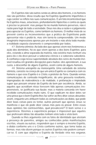 O LIVRO   DOS   MÉDIUNS – PARTE PRIMEIRA

     Os Espíritos não são outros senão as almas dos homens, e os homens
não são perfeitos; disso resulta que há Espíritos igualmente imperfeitos e
cujo caráter se reflete nas suas comunicações. É um fato incontestável que
há Espíritos maus, astuciosos, profundamente hipócritas e contra os quais
é preciso se prevenir; mas porque há no mundo homens perversos, não é
razão para fugir de toda a sociedade. Deus nos deu a razão e o julgamento
para apreciar os Espíritos, como também os homens. O melhor meio de se
prevenir contra os inconvenientes que a prática do Espiritismo pode
apresentar não é proibi-lo, mas sim torná-lo compreendido. Um medo
imaginário impressiona apenas por um instante e não afeta todo mundo;
a realidade exposta claramente é compreendida por todos.
     47 Sistema otimista. Ao lado dos que apenas vêem nos fenômenos a
ação dos demônios, há os que vêem apenas a dos bons Espíritos; para
eles, estando a alma separada da matéria, não existiria mais nenhum véu
para ela e ela deve possuir a soberana ciência e a soberana sabedoria.
A confiança cega nessa superioridade absoluta dos seres do mundo invi-
sível resultou em grandes decepções para muitos; eles aprenderam, à sua
custa, a desconfiar de alguns Espíritos, assim como de alguns homens.
     48 Sistema uniespírita ou monoespírita. Uma variedade do sistema
otimista, consiste na crença de que um único Espírito se comunica com os
homens e que esse Espírito é o Cristo, o protetor da Terra. Quando vemos
comunicações de conteúdo insignificante, de uma grosseria revoltante,
impregnadas de malevolência e de maldade, é profanação e impiedade
supor que possam emanar do Espírito do bem por excelência. Ainda, se
aqueles que acreditam nisso tivessem tido apenas comunicações irre-
preensíveis, se justificaria sua ilusão; mas a maioria concorda em haver
recebido comunicações muito ruins. O que explicam no dizer deles ser
uma prova que o bom Espírito lhes faz sofrer ao lhes ditar coisas absurdas;
assim, enquanto uns atribuem todas as comunicações ao diabo, que pode
dizer boas coisas para os tentar, outros pensam que apenas Jesus se
manifesta e que ele pode dizer coisas más para os provar. Entre essas
duas opiniões tão controvertidas, qual prevalecerá? O bom senso e a
experiência. Dizemos a experiência porque é impossível que aqueles
que professam idéias tão absurdas tenham visto tudo e visto bem.
     Quando se lhes argumenta com os fatos de identidade que atestam
a presença de parentes, amigos ou conhecidos pelas manifestações
escritas, visuais ou outras, respondem que é sempre o mesmo Espírito,
o diabo conforme uns e o Cristo conforme outros, que toma todas as
formas; mas não dizem porque os outros Espíritos não podem comuni-
car-se. E com que objetivo o Espírito da Verdade viria nos enganar,

                                       48
 