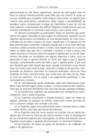 CAPÍTULO 4 – SISTEMAS

apresentando-se sob falsas aparências, abusar de uma pobre mãe ao
fazer-se passar mentirosamente pelo filho que ela chora? A razão se
recusa a admitir que o Espírito, entre todos o mais santo, se rebaixe para
realizar uma brincadeira semelhante. Aliás, negar a possibilidade de
qualquer outra comunicação é negar ao Espiritismo o que ele tem de
mais sublime: a consolação dos aflitos? Digamos simplesmente que um
sistema semelhante é irracional e não resiste a um exame sério.
     49 Sistema multiespírita ou poliespírita. Todos os sistemas que anali-
samos até agora, incluindo os que negam os fenômenos, baseiam-se em
algumas observações incompletas ou mal-interpretadas. Se uma casa é
vermelha de um lado e branca de outro, aquele que a vir apenas de um
lado afirmará que é vermelha, enquanto aquele que a vir de outro dirá que
é branca: ambos estarão errados e certos; mas aquele que vir a casa de
todos os lados dirá que ela é vermelha e branca, e será o único com
razão. Acontece a mesma coisa em relação à opinião que se faz do Espi-
ritismo: ela pode ser verdadeira em alguns aspectos e falsa, caso se
generalize o que é apenas parcial, se tome por regra o que é apenas
exceção, considerando como um todo o que é apenas parte. É por isso
que dizemos que todo aquele que quer estudar seriamente essa ciência
deve ver muito e por muito tempo; somente o tempo irá lhe permitir com-
preender os detalhes, perceber as nuanças delicadas, observar uma
multidão de fatos característicos que serão para ele raios de luz. Mas,
se ficar na superfície, irá se expor a um julgamento prematuro e, por
conseqüência, errôneo.
     Eis as conseqüências gerais deduzidas após uma observação com-
pleta e que formam agora, pode-se dizer, a crença universal dos espíritas,
visto que os sistemas dissidentes não são mais do que opiniões isoladas:
     1o) os fenômenos espíritas são produzidos por inteligências extra-
corpóreas, isto é, pelos Espíritos;
     2o) os Espíritos constituem o mundo invisível; estão em todos os
lugares; povoam os espaços ao infinito, estão sem cessar ao redor de
nós e estamos sempre em contado com eles;
     3o) os Espíritos agem incessantemente sobre o mundo físico e sobre
o mundo moral e são uma das forças da natureza;
     4o) os Espíritos não são seres à parte na criação; são as almas da-
queles que viveram na Terra ou em outros mundos e que se despojaram
de seu envoltório corporal; por conseguinte, as almas dos homens são os
Espíritos encarnados e, quando desencarnam, se tornaram Espíritos;
     5o) há Espíritos de todos os graus de bondade e de maldade, de
saber e de ignorância;

                                    49
 