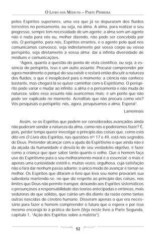 O LIVRO   DOS   MÉDIUNS – PARTE PRIMEIRA

pelos Espíritos superiores, uma vez que já se depuraram dos fluidos
terrestres no pensamento, ou seja, na alma. A alma, para realizar o seu
progresso, sempre tem necessidade de um agente: a alma sem um agente
não é nada para vós ou, melhor dizendo, não pode ser concebida por
vós. O perispírito, para nós, Espíritos errantes, é o agente pelo qual nos
comunicamos convosco, seja indiretamente por vosso corpo ou vosso
perispírito, seja diretamente à vossa alma; daí a infinita diversidade de
médiuns e comunicações.
      “Agora, quanto à questão do ponto de vista científico, ou seja, à es-
sência do perispírito, isso é um outro assunto. Procurai compreender por
agora moralmente o porquê do seu existir e restará então discutir a natureza
dos fluidos, o que é inexplicável para o momento; a ciência não conhece
bastante, mas chegará lá se quiser caminhar com o Espiritismo. O perispí-
rito pode variar e mudar ao infinito; a alma é o pensamento e não muda de
natureza; sobre esse assunto não avancemos mais; é um ponto que não
pode ser explicado no momento. Acreditais que não procuro como vós?
Vós pesquisais o perispírito; nós, agora, pesquisamos a alma. Esperai”.
                                                                Lamennais

     Assim, se os Espíritos que podem ser considerados avançados ainda
não puderam sondar a natureza da alma, como nós o poderíamos fazer? É,
pois, perder tempo querer investigar o princípio das coisas que, como está
dito em O Livro dos Espíritos, nas questões nos 17 e 49, está nos segredos
de Deus. Pretender alcançar com a ajuda do Espiritismo o que ainda não é
da alçada da humanidade é desviá-lo de seu verdadeiro objetivo, é fazer
como a criança que quer saber tanto quanto o velho. Que o homem faça
uso do Espiritismo para o seu melhoramento moral é o essencial; o mais é
apenas uma curiosidade estéril e, muitas vezes, orgulhosa, cuja satisfação
não o fará dar nenhum passo adiante; o único modo de avançar é tornar-se
melhor. Os Espíritos que ditaram o livro que leva seu nome provaram sua
sabedoria mantendo-se, no que diz respeito ao princípio das coisas, nos
limites que Deus não permite transpor, deixando aos Espíritos sistemáticos
e presunçosos a responsabilidade das teorias antecipadas e errôneas, mais
sedutoras do que sólidas, que cairão um dia diante da razão como tantas
outras nascidas do cérebro humano. Disseram apenas o que era neces-
sário para fazer o homem compreender o futuro que o espera e por isso
mesmo encorajá-lo à prática do bem (Veja neste livro a Parte Segunda,
capítulo 1, “Ação dos Espíritos sobre a matéria”).


                                       52
 