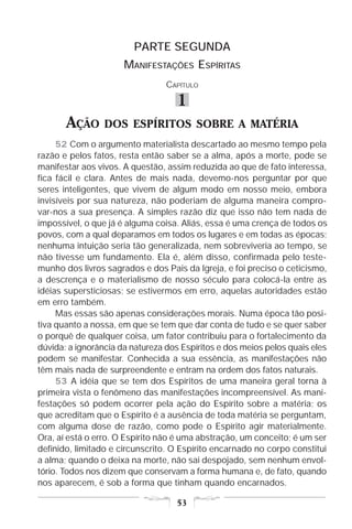 PARTE SEGUNDA
                      MANIFESTAÇÕES ESPÍRITAS
                                 CAPÍTULO

                                    1
       AÇÃO      DOS ESPÍRITOS SOBRE A MATÉRIA
     52 Com o argumento materialista descartado ao mesmo tempo pela
razão e pelos fatos, resta então saber se a alma, após a morte, pode se
manifestar aos vivos. A questão, assim reduzida ao que de fato interessa,
fica fácil e clara. Antes de mais nada, devemo-nos perguntar por que
seres inteligentes, que vivem de algum modo em nosso meio, embora
invisíveis por sua natureza, não poderiam de alguma maneira compro-
var-nos a sua presença. A simples razão diz que isso não tem nada de
impossível, o que já é alguma coisa. Aliás, essa é uma crença de todos os
povos, com a qual deparamos em todos os lugares e em todas as épocas;
nenhuma intuição seria tão generalizada, nem sobreviveria ao tempo, se
não tivesse um fundamento. Ela é, além disso, confirmada pelo teste-
munho dos livros sagrados e dos Pais da Igreja, e foi preciso o ceticismo,
a descrença e o materialismo de nosso século para colocá-la entre as
idéias supersticiosas; se estivermos em erro, aquelas autoridades estão
em erro também.
     Mas essas são apenas considerações morais. Numa época tão posi-
tiva quanto a nossa, em que se tem que dar conta de tudo e se quer saber
o porquê de qualquer coisa, um fator contribuiu para o fortalecimento da
dúvida: a ignorância da natureza dos Espíritos e dos meios pelos quais eles
podem se manifestar. Conhecida a sua essência, as manifestações não
têm mais nada de surpreendente e entram na ordem dos fatos naturais.
     53 A idéia que se tem dos Espíritos de uma maneira geral torna à
primeira vista o fenômeno das manifestações incompreensível. As mani-
festações só podem ocorrer pela ação do Espírito sobre a matéria; os
que acreditam que o Espírito é a ausência de toda matéria se perguntam,
com alguma dose de razão, como pode o Espírito agir materialmente.
Ora, aí está o erro. O Espírito não é uma abstração, um conceito; é um ser
definido, limitado e circunscrito. O Espírito encarnado no corpo constitui
a alma; quando o deixa na morte, não sai despojado, sem nenhum envol-
tório. Todos nos dizem que conservam a forma humana e, de fato, quando
nos aparecem, é sob a forma que tinham quando encarnados.

                                    53
 