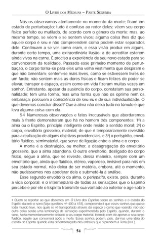 O LIVRO    DOS   MÉDIUNS – PARTE SEGUNDA

     Nós os observamos atentamente no momento da morte; ficam em
estado de perturbação; tudo é confuso ao redor deles; vêem seu corpo
físico perfeito ou mutilado, de acordo com o gênero da morte; mas, ao
mesmo tempo, se vêem e se sentem vivos; alguma coisa lhes diz que
aquele corpo é seu e não compreendem como podem estar separados
dele. Continuam a se ver como eram, e essa visão produz em alguns,
durante certo tempo, uma extraordinária ilusão: a de acreditar estarem
ainda vivos na carne. É preciso a experiência de seu novo estado para se
convencerem da realidade. Passado esse primeiro momento de pertur-
bação, o corpo torna-se para eles uma velha vestimenta que despiram e
que não lamentam; sentem-se mais leves, como se estivessem livres de
um fardo; não sentem mais as dores físicas e ficam felizes de poder se
elevar, transpor o espaço, assim como em vida fizeram muitas vezes em
sonho•. Entretanto, apesar da ausência do corpo, constatam sua perso-
nalidade; têm uma forma, mas uma forma que não os oprime nem os
embaraça; possuem a consciência de seu eu e de sua individualidade. O
que devemos concluir disso? Que a alma não deixa tudo no túmulo e que
leva alguma coisa com ela.
     54 Numerosas observações e fatos irrecusáveis que abordaremos
mais à frente demonstraram que há no homem três componentes: 1o) a
alma ou o Espírito, princípio inteligente onde reside o sentido moral; 2o) o
corpo, envoltório grosseiro, material, de que é temporariamente revestido
para a realização de alguns objetivos providenciais, e 3o) o perispírito, envol-
tório fluídico, semimaterial, que serve de ligação entre a alma e o corpo.
     A morte é a destruição, ou melhor, a desagregação do envoltório
grosseiro, que a alma abandona. O outro envoltório, desligado do corpo
físico, segue a alma, que se reveste, dessa maneira, sempre com um
envoltório que, ainda que fluídico, etéreo, vaporoso, invisível para nós em
seu estado normal, não deixa de ser matéria, embora, até o momento,
não pudéssemos nos apoderar dela e submetê-la à análise.
     Esse segundo envoltório da alma, o perispírito, existe, pois, durante
a vida corporal; é o intermediário de todas as sensações que o Espírito
percebe e por ele o Espírito transmite sua vontade ao exterior e age sobre

• Quem se reportar ao que dissemos em O Livro dos Espíritos sobre os sonhos e o estado do
Espírito durante o sono (Veja questões nos 400 a 418), compreenderá que esses sonhos que quase
todo mundo teve, nos quais se vê transportado através do espaço e como que voando, não são
outra coisa senão uma lembrança da sensação experimentada pelo Espírito, quando, durante o
sono, havia momentaneamente deixado o seu corpo material, levando com ele apenas o seu corpo
fluídico, aquele que conservará após a morte. Esses sonhos podem, pois, dar-nos uma idéia do
estado do Espírito quando está desembaraçado dos entraves que o prendem à Terra (N.K.).

                                             54
 