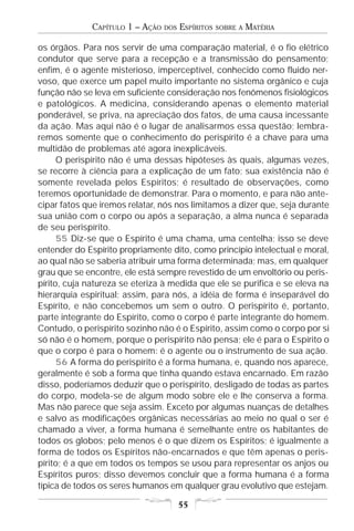 CAPÍTULO 1 – AÇÃO   DOS   ESPÍRITOS   SOBRE A   MATÉRIA

os órgãos. Para nos servir de uma comparação material, é o fio elétrico
condutor que serve para a recepção e a transmissão do pensamento;
enfim, é o agente misterioso, imperceptível, conhecido como fluido ner-
voso, que exerce um papel muito importante no sistema orgânico e cuja
função não se leva em suficiente consideração nos fenômenos fisiológicos
e patológicos. A medicina, considerando apenas o elemento material
ponderável, se priva, na apreciação dos fatos, de uma causa incessante
da ação. Mas aqui não é o lugar de analisarmos essa questão; lembra-
remos somente que o conhecimento do perispírito é a chave para uma
multidão de problemas até agora inexplicáveis.
      O perispírito não é uma dessas hipóteses às quais, algumas vezes,
se recorre à ciência para a explicação de um fato; sua existência não é
somente revelada pelos Espíritos; é resultado de observações, como
teremos oportunidade de demonstrar. Para o momento, e para não ante-
cipar fatos que iremos relatar, nós nos limitamos a dizer que, seja durante
sua união com o corpo ou após a separação, a alma nunca é separada
de seu perispírito.
      55 Diz-se que o Espírito é uma chama, uma centelha; isso se deve
entender do Espírito propriamente dito, como princípio intelectual e moral,
ao qual não se saberia atribuir uma forma determinada; mas, em qualquer
grau que se encontre, ele está sempre revestido de um envoltório ou peris-
pírito, cuja natureza se eteriza à medida que ele se purifica e se eleva na
hierarquia espiritual; assim, para nós, a idéia de forma é inseparável do
Espírito, e não concebemos um sem o outro. O perispírito é, portanto,
parte integrante do Espírito, como o corpo é parte integrante do homem.
Contudo, o perispírito sozinho não é o Espírito, assim como o corpo por si
só não é o homem, porque o perispírito não pensa; ele é para o Espírito o
que o corpo é para o homem: é o agente ou o instrumento de sua ação.
      56 A forma do perispírito é a forma humana, e, quando nos aparece,
geralmente é sob a forma que tinha quando estava encarnado. Em razão
disso, poderíamos deduzir que o perispírito, desligado de todas as partes
do corpo, modela-se de algum modo sobre ele e lhe conserva a forma.
Mas não parece que seja assim. Exceto por algumas nuanças de detalhes
e salvo as modificações orgânicas necessárias ao meio no qual o ser é
chamado a viver, a forma humana é semelhante entre os habitantes de
todos os globos; pelo menos é o que dizem os Espíritos; é igualmente a
forma de todos os Espíritos não-encarnados e que têm apenas o peris-
pírito; é a que em todos os tempos se usou para representar os anjos ou
Espíritos puros; disso devemos concluir que a forma humana é a forma
típica de todos os seres humanos em qualquer grau evolutivo que estejam.

                                       55
 