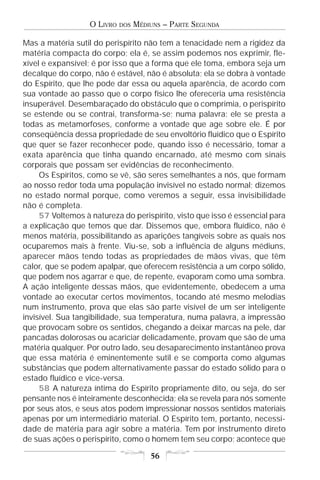 O LIVRO   DOS   MÉDIUNS – PARTE SEGUNDA

Mas a matéria sutil do perispírito não tem a tenacidade nem a rigidez da
matéria compacta do corpo; ela é, se assim podemos nos exprimir, fle-
xível e expansível; é por isso que a forma que ele toma, embora seja um
decalque do corpo, não é estável, não é absoluta; ela se dobra à vontade
do Espírito, que lhe pode dar essa ou aquela aparência, de acordo com
sua vontade ao passo que o corpo físico lhe ofereceria uma resistência
insuperável. Desembaraçado do obstáculo que o comprimia, o perispírito
se estende ou se contrai, transforma-se; numa palavra: ele se presta a
todas as metamorfoses, conforme a vontade que age sobre ele. É por
conseqüência dessa propriedade de seu envoltório fluídico que o Espírito
que quer se fazer reconhecer pode, quando isso é necessário, tomar a
exata aparência que tinha quando encarnado, até mesmo com sinais
corporais que possam ser evidências de reconhecimento.
     Os Espíritos, como se vê, são seres semelhantes a nós, que formam
ao nosso redor toda uma população invisível no estado normal; dizemos
no estado normal porque, como veremos a seguir, essa invisibilidade
não é completa.
     57 Voltemos à natureza do perispírito, visto que isso é essencial para
a explicação que temos que dar. Dissemos que, embora fluídico, não é
menos matéria, possibilitando as aparições tangíveis sobre as quais nos
ocuparemos mais à frente. Viu-se, sob a influência de alguns médiuns,
aparecer mãos tendo todas as propriedades de mãos vivas, que têm
calor, que se podem apalpar, que oferecem resistência a um corpo sólido,
que podem nos agarrar e que, de repente, evaporam como uma sombra.
A ação inteligente dessas mãos, que evidentemente, obedecem a uma
vontade ao executar certos movimentos, tocando até mesmo melodias
num instrumento, prova que elas são parte visível de um ser inteligente
invisível. Sua tangibilidade, sua temperatura, numa palavra, a impressão
que provocam sobre os sentidos, chegando a deixar marcas na pele, dar
pancadas dolorosas ou acariciar delicadamente, provam que são de uma
matéria qualquer. Por outro lado, seu desaparecimento instantâneo prova
que essa matéria é eminentemente sutil e se comporta como algumas
substâncias que podem alternativamente passar do estado sólido para o
estado fluídico e vice-versa.
     58 A natureza íntima do Espírito propriamente dito, ou seja, do ser
pensante nos é inteiramente desconhecida; ela se revela para nós somente
por seus atos, e seus atos podem impressionar nossos sentidos materiais
apenas por um intermediário material. O Espírito tem, portanto, necessi-
dade de matéria para agir sobre a matéria. Tem por instrumento direto
de suas ações o perispírito, como o homem tem seu corpo; acontece que

                                       56
 