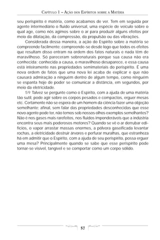 CAPÍTULO 1 – AÇÃO   DOS   ESPÍRITOS   SOBRE A   MATÉRIA

seu perispírito é matéria, como acabamos de ver. Tem em seguida por
agente intermediário o fluido universal, uma espécie de veículo sobre o
qual age, como nós agimos sobre o ar para produzir alguns efeitos por
meio da dilatação, da compressão, da propulsão ou das vibrações.
     Considerada dessa maneira, a ação do Espírito sobre a matéria se
compreende facilmente; compreende-se desde logo que todos os efeitos
que resultam disso entram na ordem dos fatos naturais e nada têm de
maravilhoso. Só pareceram sobrenaturais porque sua causa não era
conhecida; conhecida a causa, o maravilhoso desaparece, e essa causa
está inteiramente nas propriedades semimateriais do perispírito. É uma
nova ordem de fatos que uma nova lei acaba de explicar e que não
causará admiração a ninguém dentro de algum tempo, como ninguém
se espanta hoje de poder se comunicar a distância, em segundos, por
meio da eletricidade.
     59 Talvez se pergunte como o Espírito, com a ajuda de uma matéria
tão sutil, pode agir sobre os corpos pesados e compactos, erguer mesas
etc. Certamente não se espera de um homem da ciência fazer uma objeção
semelhante; afinal, sem falar das propriedades desconhecidas que esse
novo agente pode ter, não temos sob nossos olhos exemplos semelhantes?
Não é nos gases mais rarefeitos, nos fluidos imponderáveis que a indústria
encontra seus mais poderosos motores? Quando se vê o ar derrubar edi-
fícios, o vapor arrastar massas enormes, a pólvora gaseificada levantar
rochas, a eletricidade destruir árvores e perfurar muralhas, que estranheza
há em admitir que o Espírito, com a ajuda de seu perispírito, possa erguer
uma mesa? Principalmente quando se sabe que esse perispírito pode
tornar-se visível, tangível e se comportar como um corpo sólido.




                                       57
 