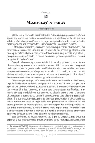 CAPÍTULO

                                           2
                      MANIFESTAÇÕES                   FÍSICAS
                                   Mesas girantes

     60 Dá-se o nome de manifestações físicas às que provocam efeitos
sensíveis, como os ruídos, o movimento e o deslocamento de corpos
sólidos. Uns são espontâneos, ou seja, independentes de toda vontade;
outros podem ser provocados. Primeiramente, falaremos destes.
     O efeito mais simples, e um dos primeiros que foram observados, é o
movimento circular de uma mesa. Esse efeito se produz igualmente em
quaisquer outros objetos; mas, como foi com a mesa que mais se praticou,
porque era mais cômodo, o nome de mesas girantes prevaleceu para a
designação do fenômeno.
     Quando dizemos que esse efeito foi um dos primeiros que foram
observados, queremos nos referir a esses últimos tempos, porque é
certo que todos os gêneros de manifestações são conhecidos desde os
tempos mais remotos, e não poderia ser de outro modo; uma vez sendo
efeitos naturais, devem ter se produzido em todas as épocas. Tertuliano1
fala em termos claros das mesas girantes e falantes.
     Durante algum tempo, o fenômeno alimentou a curiosidade dos salões,
depois foi deixado de lado para passarem a outras distrações, pois era
apenas um objeto de diversão. Duas causas contribuíram para o abandono
das mesas girantes; primeiro, a moda, que para as pessoas frívolas, rara-
mente consagram dois invernos ao mesmo divertimento, e que no entanto
dispensaram a esse três ou quatro invernos, o que para elas era algo prodi-
gioso. E a outra causa é que, para as pessoas ponderadas e observadoras,
desse fenômeno resultou algo sério que prevaleceu; e deixaram de se
preocupar com as mesas girantes para se ocupar das conseqüências re-
sultantes do fenômeno, que eram muito mais importantes. Abandonaram
o alfabeto para adentrar à ciência. Eis todo o segredo desse abandono
aparente do qual fazem tanto barulho os ridicularizadores.
     Seja como for, as mesas girantes são o ponto de partida da Doutrina
Espírita, e nós lhes devemos alguns avanços, tanto mais que, apresentando

1 - Tertuliano (155-220): bispo e um dos doutores (ou pais) da Igreja, de grande cultura e
eloqüência. Defendia a teoria do montanismo, que aceitava as manifestações e a atuação do
Espírito nas obras e ações dos homens, o que lhe valeu ser considerado herege (N.E.).

                                           58
 