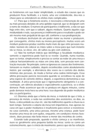 CAPÍTULO 2 – MANIFESTAÇÕES FÍSICAS

os fenômenos em sua maior simplicidade, o estudo das causas que os
produzem ficou facilitado, e a teoria, uma vez estabelecida, deu-nos a
chave para se entenderem os efeitos mais complicados.
     61 Para que o fenômeno ocorra, é necessária a intervenção de uma
ou mais pessoas dotadas de uma aptidão especial, que se designam com
o nome de médiuns. O número de participantes é indiferente, a não ser que
haja entre eles, sem que o saibam, alguns médiuns. Quanto àqueles cuja
mediunidade é nula, sua presença é indiferente para o resultado e pode ser
até mesmo mais prejudicial do que útil, conforme a sua predisposição.
     Os médiuns desfrutam de um poder maior ou menor e produzem,
por conseguinte, efeitos mais ou menos perceptíveis; muitas vezes um
médium poderoso produz sozinho muito mais do que vinte pessoas reu-
nidas; bastará ele colocar as mãos sobre a mesa para que num instante
ela se mova, se eleve, vire, dê saltos ou gire com violência.
     62 Não há nenhum indício que identifique a faculdade mediúnica;
somente a experiência pode fazê-la se revelar. Quando, numa reunião,
quer-se tentar, simplesmente é preciso se sentar ao redor de uma mesa e
colocar horizontalmente as mãos em cima dela, sem pressão nem con-
tração muscular. No princípio, como se ignorava as causas dos fenômenos,
tomavam-se muitos cuidados, depois reconhecidas como absolutamente
inúteis; por exemplo, a alternância dos sexos ou o contato dos dedos
mínimos das pessoas, de modo a formar uma cadeia ininterrupta. Essa
última precaução parecia necessária quando se acreditava na ação de
uma espécie de corrente elétrica; depois, a experiência demonstrou a sua
inutilidade. A única prescrição que é rigorosamente obrigatória é a con-
centração, um silêncio absoluto e especialmente a paciência, se o efeito
demorar. Pode acontecer que ele se produza em alguns minutos, como
pode demorar meia hora ou uma hora; isso depende do poder mediúnico
dos co-participantes.
     63 Dizemos ainda que a forma da mesa, o material de que é feita, a
presença de metais, a seda nas vestimentas dos assistentes, os dias, as
horas, a obscuridade ou a luz etc. são tão indiferentes quanto a chuva ou o
bom tempo. Somente o volume da mesa tem importância, mas apenas no
caso em que o poder mediúnico é insuficiente para vencer a resistência;
no caso contrário, uma única pessoa, mesmo uma criança, pode fazer
levantar uma mesa de cem quilos, enquanto, em condições menos favo-
ráveis, doze pessoas não farão mover a menor das mesinhas de centro.
     Estando tudo preparado, quando o efeito começa a se manifestar,
ouve-se geralmente uma pequena batida na mesa; sente-se como um
estremecimento, que é o início do movimento; parece que ela faz esforços

                                    59
 