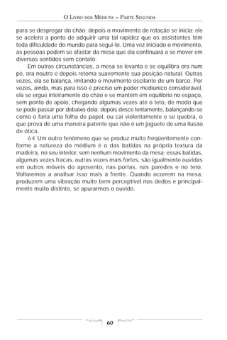 O LIVRO   DOS   MÉDIUNS – PARTE SEGUNDA

para se despregar do chão; depois o movimento de rotação se inicia; ele
se acelera a ponto de adquirir uma tal rapidez que os assistentes têm
toda dificuldade do mundo para segui-lo. Uma vez iniciado o movimento,
as pessoas podem se afastar da mesa que ela continuará a se mover em
diversos sentidos sem contato.
     Em outras circunstâncias, a mesa se levanta e se equilibra ora num
pé, ora noutro e depois retoma suavemente sua posição natural. Outras
vezes, ela se balança, imitando o movimento oscilante de um barco. Por
vezes, ainda, mas para isso é preciso um poder mediúnico considerável,
ela se ergue inteiramente do chão e se mantém em equilíbrio no espaço,
sem ponto de apoio, chegando algumas vezes até o teto, de modo que
se pode passar por debaixo dela; depois desce lentamente, balançando-se
como o faria uma folha de papel, ou cai violentamente e se quebra, o
que prova de uma maneira patente que não é um joguete de uma ilusão
de ótica.
     64 Um outro fenômeno que se produz muito freqüentemente con-
forme a natureza do médium é o das batidas na própria textura da
madeira, no seu interior, sem nenhum movimento da mesa; essas batidas,
algumas vezes fracas, outras vezes mais fortes, são igualmente ouvidas
em outros móveis do aposento, nas portas, nas paredes e no teto.
Voltaremos a analisar isso mais à frente. Quando ocorrem na mesa,
produzem uma vibração muito bem perceptível nos dedos e principal-
mente muito distinta, se apurarmos o ouvido.




                                      60
 