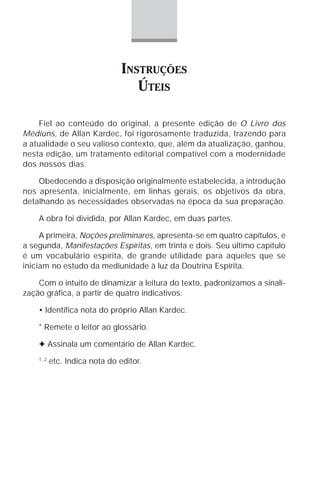 INSTRUÇÕES
                                   ÚTEIS

    Fiel ao conteúdo do original, a presente edição de O Livro dos
Médiuns, de Allan Kardec, foi rigorosamente traduzida, trazendo para
a atualidade o seu valioso contexto, que, além da atualização, ganhou,
nesta edição, um tratamento editorial compatível com a modernidade
dos nossos dias.

    Obedecendo a disposição originalmente estabelecida, a introdução
nos apresenta, inicialmente, em linhas gerais, os objetivos da obra,
detalhando as necessidades observadas na época da sua preparação.

    A obra foi dividida, por Allan Kardec, em duas partes.

     A primeira, Noções preliminares, apresenta-se em quatro capítulos, e
a segunda, Manifestações Espíritas, em trinta e dois. Seu último capítulo
é um vocabulário espírita, de grande utilidade para aqueles que se
iniciam no estudo da mediunidade à luz da Doutrina Espírita.

    Com o intuito de dinamizar a leitura do texto, padronizamos a sinali-
zação gráfica, a partir de quatro indicativos:

    • Identifica nota do próprio Allan Kardec.

    * Remete o leitor ao glossário.

    F Assinala um comentário de Allan Kardec.
    1, 2
           etc. Indica nota do editor.
 