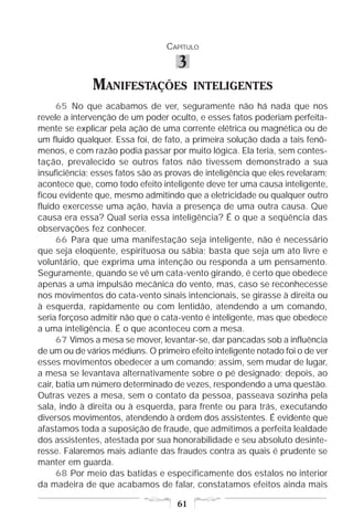 CAPÍTULO

                                     3
              MANIFESTAÇÕES               INTELIGENTES
      65 No que acabamos de ver, seguramente não há nada que nos
revele a intervenção de um poder oculto, e esses fatos poderiam perfeita-
mente se explicar pela ação de uma corrente elétrica ou magnética ou de
um fluido qualquer. Essa foi, de fato, a primeira solução dada a tais fenô-
menos, e com razão podia passar por muito lógica. Ela teria, sem contes-
tação, prevalecido se outros fatos não tivessem demonstrado a sua
insuficiência; esses fatos são as provas de inteligência que eles revelaram;
acontece que, como todo efeito inteligente deve ter uma causa inteligente,
ficou evidente que, mesmo admitindo que a eletricidade ou qualquer outro
fluido exercesse uma ação, havia a presença de uma outra causa. Que
causa era essa? Qual seria essa inteligência? É o que a seqüência das
observações fez conhecer.
      66 Para que uma manifestação seja inteligente, não é necessário
que seja eloqüente, espirituosa ou sábia; basta que seja um ato livre e
voluntário, que exprima uma intenção ou responda a um pensamento.
Seguramente, quando se vê um cata-vento girando, é certo que obedece
apenas a uma impulsão mecânica do vento, mas, caso se reconhecesse
nos movimentos do cata-vento sinais intencionais, se girasse à direita ou
à esquerda, rapidamente ou com lentidão, atendendo a um comando,
seria forçoso admitir não que o cata-vento é inteligente, mas que obedece
a uma inteligência. É o que aconteceu com a mesa.
      67 Vimos a mesa se mover, levantar-se, dar pancadas sob a influência
de um ou de vários médiuns. O primeiro efeito inteligente notado foi o de ver
esses movimentos obedecer a um comando; assim, sem mudar de lugar,
a mesa se levantava alternativamente sobre o pé designado; depois, ao
cair, batia um número determinado de vezes, respondendo a uma questão.
Outras vezes a mesa, sem o contato da pessoa, passeava sozinha pela
sala, indo à direita ou à esquerda, para frente ou para trás, executando
diversos movimentos, atendendo à ordem dos assistentes. É evidente que
afastamos toda a suposição de fraude, que admitimos a perfeita lealdade
dos assistentes, atestada por sua honorabilidade e seu absoluto desinte-
resse. Falaremos mais adiante das fraudes contra as quais é prudente se
manter em guarda.
      68 Por meio das batidas e especificamente dos estalos no interior
da madeira de que acabamos de falar, constatamos efeitos ainda mais

                                     61
 