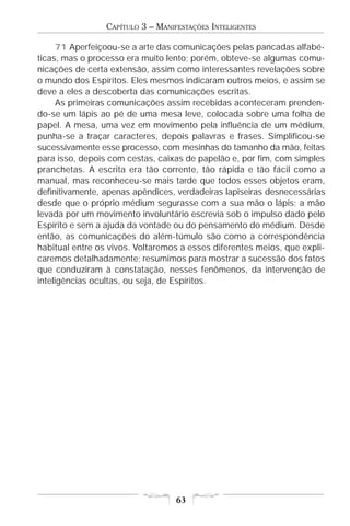 CAPÍTULO 3 – MANIFESTAÇÕES INTELIGENTES

      71 Aperfeiçoou-se a arte das comunicações pelas pancadas alfabé-
ticas, mas o processo era muito lento; porém, obteve-se algumas comu-
nicações de certa extensão, assim como interessantes revelações sobre
o mundo dos Espíritos. Eles mesmos indicaram outros meios, e assim se
deve a eles a descoberta das comunicações escritas.
      As primeiras comunicações assim recebidas aconteceram prenden-
do-se um lápis ao pé de uma mesa leve, colocada sobre uma folha de
papel. A mesa, uma vez em movimento pela influência de um médium,
punha-se a traçar caracteres, depois palavras e frases. Simplificou-se
sucessivamente esse processo, com mesinhas do tamanho da mão, feitas
para isso, depois com cestas, caixas de papelão e, por fim, com simples
pranchetas. A escrita era tão corrente, tão rápida e tão fácil como a
manual, mas reconheceu-se mais tarde que todos esses objetos eram,
definitivamente, apenas apêndices, verdadeiras lapiseiras desnecessárias
desde que o próprio médium segurasse com a sua mão o lápis; a mão
levada por um movimento involuntário escrevia sob o impulso dado pelo
Espírito e sem a ajuda da vontade ou do pensamento do médium. Desde
então, as comunicações do além-túmulo são como a correspondência
habitual entre os vivos. Voltaremos a esses diferentes meios, que expli-
caremos detalhadamente; resumimos para mostrar a sucessão dos fatos
que conduziram à constatação, nesses fenômenos, da intervenção de
inteligências ocultas, ou seja, de Espíritos.




                                   63
 