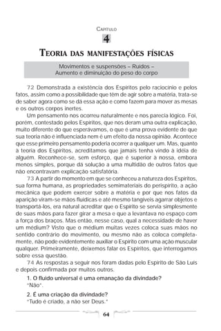 CAPÍTULO

                                    4
         TEORIA       DAS MANIFESTAÇÕES FÍSICAS
                 Movimentos e suspensões – Ruídos –
                Aumento e diminuição do peso do corpo

     72 Demonstrada a existência dos Espíritos pelo raciocínio e pelos
fatos, assim como a possibilidade que têm de agir sobre a matéria, trata-se
de saber agora como se dá essa ação e como fazem para mover as mesas
e os outros corpos inertes.
     Um pensamento nos ocorreu naturalmente e nos parecia lógico. Foi,
porém, contestado pelos Espíritos, que nos deram uma outra explicação,
muito diferente do que esperávamos, o que é uma prova evidente de que
sua teoria não é influenciada nem é um efeito da nossa opinião. Acontece
que esse primeiro pensamento poderia ocorrer a qualquer um. Mas, quanto
à teoria dos Espíritos, acreditamos que jamais tenha vindo à idéia de
alguém. Reconhece-se, sem esforço, que é superior à nossa, embora
menos simples, porque dá solução a uma multidão de outros fatos que
não encontravam explicação satisfatória.
     73 A partir do momento em que se conheceu a natureza dos Espíritos,
sua forma humana, as propriedades semimateriais do perispírito, a ação
mecânica que podem exercer sobre a matéria e por que nos fatos da
aparição viram-se mãos fluídicas e até mesmo tangíveis agarrar objetos e
transportá-los, era natural acreditar que o Espírito se servia simplesmente
de suas mãos para fazer girar a mesa e que a levantava no espaço com
a força dos braços. Mas então, nesse caso, qual a necessidade de haver
um médium? Visto que o médium muitas vezes coloca suas mãos no
sentido contrário do movimento, ou mesmo não as coloca completa-
mente, não pode evidentemente auxiliar o Espírito com uma ação muscular
qualquer. Primeiramente, deixemos falar os Espíritos, que interrogamos
sobre essa questão.
     74 As respostas a seguir nos foram dadas pelo Espírito de São Luís
e depois confirmada por muitos outros.
    1. O fluido universal é uma emanação da divindade?
    “Não”.
    2. É uma criação da divindade?
    “Tudo é criado, a não ser Deus.”

                                    64
 