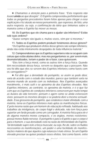 O LIVRO   DOS   MÉDIUNS – PARTE SEGUNDA

     F Chamamos a atenção para a primeira frase: “Esta resposta não
levará ainda ao que desejais”. O Espírito compreendeu perfeitamente que
todas as perguntas precedentes foram feitas apenas para chegar a essa
explicação e fez alusão ao nosso pensamento, que esperava, de fato, uma
outra resposta, ou seja, a confirmação da idéia que tínhamos sobre a
maneira como o Espírito faz mover as mesas.
    10. Os Espíritos que ele chama para o ajudar são inferiores? Estão
sob suas ordens?
    “Quase sempre são iguais e, muitas vezes, vêm por si mesmos.”
    11. Todos os Espíritos podem produzir fenômenos desse gênero?
    “Os Espíritos que produzem efeitos desse gênero são sempre inferiores;
ainda não estão inteiramente despojados de toda influência material.”
     12. Compreendemos que os Espíritos superiores não se ocupam com
coisas que estão abaixo deles; mas nos perguntamos se, por serem mais
desmaterializados, teriam o poder de o fazer, caso quisessem.
     “Eles têm a força moral, como os outros têm a força física. Quando
têm necessidade dessa força, servem-se daqueles que a possuem. Não
vos foi dito que eles se servem dos Espíritos inferiores como fazeis com
os carregadores?”
     F Foi dito que a densidade do perispírito, se assim se pode dizer,
varia de acordo com o estado dos mundos; parece que também varia no
mesmo mundo de acordo com os indivíduos. Nos Espíritos avançados
moralmente, é mais sutil e se aproxima da dos Espíritos elevados. Nos
Espíritos inferiores, ao contrário, se aproxima da matéria, e é o que faz
com que os Espíritos de condições inferiores conservem por muito tempo
as ilusões da vida terrestre; pensam e agem como se ainda estivessem
vivos; possuem os mesmos desejos e se poderia dizer a mesma sensuali-
dade. Essa grosseria do perispírito, que estabelece maior afinidade com a
matéria, torna os Espíritos inferiores mais aptos às manifestações físicas.
É pela mesma razão que um homem de educação refinada, habituado aos
trabalhos da inteligência, de corpo frágil e delicado, não tem força para
suportar um fardo pesado como um carregador. A matéria física para ele é
de alguma maneira menos compacta, e os órgãos, menos resistentes;
possui menos fluido nervoso. O perispírito é para o Espírito o que o corpo é
para o homem, e sua densidade está na razão da inferioridade do Espírito.
Tal densidade supre nele a força muscular, ou seja, lhe dá, sobre os fluidos
necessários às manifestações, um poder e uma facilidade de manifes-
tações maiores do que àqueles cuja natureza é mais etérea. Se um Espírito
elevado precisar ou quiser produzir esses efeitos, fará como fazem, entre

                                       66
 