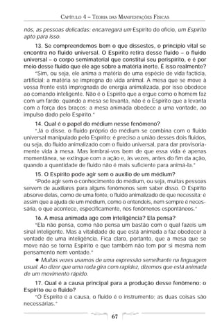 CAPÍTULO 4 – TEORIA   DAS   MANIFESTAÇÕES FÍSICAS

nós, as pessoas delicadas: encarregará um Espírito do ofício, um Espírito
apto para isso.
      13. Se compreendemos bem o que dissestes, o princípio vital se
encontra no fluido universal. O Espírito retira desse fluido – o fluido
universal – o corpo semimaterial que constitui seu perispírito, e é por
meio desse fluido que ele age sobre a matéria inerte. É isso realmente?
      “Sim, ou seja, ele anima a matéria de uma espécie de vida factícia,
artificial; a matéria se impregna de vida animal. A mesa que se move à
vossa frente está impregnada de energia animalizada, por isso obedece
ao comando inteligente. Não é o Espírito que a ergue como o homem faz
com um fardo; quando a mesa se levanta, não é o Espírito que a levanta
com a força dos braços; a mesa animada obedece a uma vontade, ao
impulso dado pelo Espírito.”
    14. Qual é o papel do médium nesse fenômeno?
    “Já o disse, o fluido próprio do médium se combina com o fluido
universal manipulado pelo Espírito; é preciso a união desses dois fluidos,
ou seja, do fluido animalizado com o fluido universal, para dar provisoria-
mente vida à mesa. Mas lembrai-vos bem de que essa vida é apenas
momentânea, se extingue com a ação e, às vezes, antes do fim da ação,
quando a quantidade de fluido não é mais suficiente para animá-la.”
     15. O Espírito pode agir sem o auxílio de um médium?
     “Pode agir sem o conhecimento do médium, ou seja, muitas pessoas
servem de auxiliares para alguns fenômenos sem saber disso. O Espírito
absorve delas, como de uma fonte, o fluido animalizado de que necessita; é
assim que a ajuda de um médium, como o entendeis, nem sempre é neces-
sária, o que acontece, especificamente, nos fenômenos espontâneos.”
     16. A mesa animada age com inteligência? Ela pensa?
     “Ela não pensa, como não pensa um bastão com o qual fazeis um
sinal inteligente. Mas a vitalidade de que está animada a faz obedecer à
vontade de uma inteligência. Fica claro, portanto, que a mesa que se
move não se torna Espírito e que também não tem por si mesma nem
pensamento nem vontade.”
     F Muitas vezes usamos de uma expressão semelhante na linguagem
usual. Ao dizer que uma roda gira com rapidez, dizemos que está animada
de um movimento rápido.
    17. Qual é a causa principal para a produção desse fenômeno: o
Espírito ou o fluido?
    “O Espírito é a causa, o fluido é o instrumento; as duas coisas são
necessárias.”

                                      67
 
