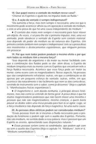 O LIVRO   DOS   MÉDIUNS – PARTE SEGUNDA

    18. Que papel exerce a vontade do médium nesse caso?
    “Chamar os Espíritos e ajudá-los no impulso dado ao fluido.”
    18 a. A ação da vontade é sempre indispensável?
    “Ela aumenta a força, mas nem sempre é necessária, uma vez que o
movimento pode acontecer alheio ou em oposição à vontade do médium,
e está aí uma prova de que há uma causa independente do médium.”
    F O contato das mãos nem sempre é necessário para fazer mover
um objeto. Às vezes, é só para lhe dar o primeiro impulso, mas, uma vez
animado, pode obedecer à vontade do Espírito sem contato material;
isso depende do poder do médium ou da natureza dos Espíritos. Um
primeiro contato também nem sempre é indispensável; tem-se a prova disso
nos movimentos e deslocamentos espontâneos, que ninguém pensou
em provocar.
     19. Por que nem todos podem produzir o mesmo efeito e por que
nem todos os médiuns têm a mesma força?
     “Isso depende do organismo e da maior ou menor facilidade com
que a combinação dos fluidos pode se dar; além disso, o Espírito do
médium simpatiza mais ou menos com os Espíritos que encontram nele a
força fluídica necessária. Acontece que essa força pode ser maior ou
menor, como ocorre com os magnetizadores. Nesse aspecto, há pessoas
que são completamente refratárias; outras, em que a combinação se dá
apenas por um pequeno esforço de vontade; outras, enfim, em que
acontece tão naturalmente e tão facilmente que nem se dão conta disso,
servindo de instrumento sem o saber, como já dissemos” (Veja o capítulo
5, “Manifestações físicas espontâneas”).
     F O magnetismo é, sem dúvida nenhuma, o princípio desses fenô-
menos, mas não como se entende de forma geral. A prova disso é que há
muitos magnetizadores poderosos que não fazem mover uma mesinha e
pessoas que não são magnetizadores, mesmo crianças, a quem basta
pousar os dedos sobre uma mesa pesada para fazê-la se agitar. Logo, se
a força mediúnica não depende da força magnética, há uma outra causa.
    20. As pessoas ditas elétricas podem ser consideradas médiuns?
    “Essas pessoas tiram de si mesmas o fluido necessário para a pro-
dução do fenômeno e podem agir sem o auxílio dos Espíritos. Portanto,
não são médiuns, no sentido dado a essa palavra; mas é possível que um
Espírito as assista, aproveitando suas disposições naturais.”
    F Essas pessoas seriam como os sonâmbulos, que podem agir com
ou sem o auxílio dos Espíritos (Veja o capítulo 14, “Médiuns”, item no 6,
“Médiuns sonambúlicos”).

                                      68
 