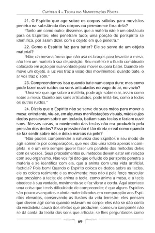 CAPÍTULO 4 – TEORIA   DAS   MANIFESTAÇÕES FÍSICAS

    21. O Espírito que age sobre os corpos sólidos para movê-los
penetra na substância dos corpos ou permanece fora dela?
    “Tanto um como outro; dissemos que a matéria não é um obstáculo
para os Espíritos; eles penetram tudo; uma porção do perispírito se
identifica, por assim dizer, com o objeto em que penetra.”
     22. Como o Espírito faz para bater? Ele se serve de um objeto
material?
     “Não; da mesma forma que não usa os braços para levantar a mesa,
não tem um martelo à sua disposição. Seu martelo é o fluido combinado
colocado em ação por sua vontade para mover ou para bater. Quando ele
move um objeto, a luz vos traz a visão dos movimentos; quando bate, o
ar vos traz o som.”
    23. Compreendemos isso quando bate num corpo duro; mas como
pode fazer ouvir ruídos ou sons articulados no vago do ar, no vazio?
    “Uma vez que age sobre a matéria, pode agir sobre o ar, assim como
sobre a mesa. Quanto aos sons articulados, pode imitá-los, como a todos
os outros ruídos.”
     24. Dizeis que o Espírito não se serve de suas mãos para mover a
mesa; entretanto, viu-se, em algumas manifestações visuais, mãos cujos
dedos passeavam sobre um teclado, batiam suas teclas e faziam ouvir
sons. Nesses casos, o movimento das teclas não era produzido pela
pressão dos dedos? Essa pressão não é tão direta e real como quando
se faz sentir sobre nós e deixa marcas na pele?
     “Não podeis compreender a natureza dos Espíritos e seu modo de
agir somente por comparações, que vos dão uma idéia apenas incom-
pleta, e é um erro sempre querer fazer um paralelo dos métodos deles
com os vossos. Seus procedimentos ou métodos devem estar em relação
com seu organismo. Não vos foi dito que o fluido do perispírito penetra a
matéria e se identifica com ela, que a anima com uma vida artificial,
factícia? Pois bem! Quando o Espírito coloca os dedos sobre as teclas,
ele os coloca realmente e as movimenta; mas não é pela força muscular
que pressiona a tecla; ele anima a tecla, como anima a mesa, e a tecla
obedece à sua vontade, movimenta-se e faz vibrar a corda. Aqui acontece
uma coisa que tereis dificuldade de compreender; é que alguns Espíritos
são pouco avançados e ainda materializados em comparação aos Espí-
ritos elevados, conservando as ilusões da vida terrestre; eles pensam
que devem agir como quando estavam no corpo; eles não se dão conta
da verdadeira causa dos efeitos que produzem, como um camponês não
se dá conta da teoria dos sons que articula; se lhes perguntardes como

                                     69
 