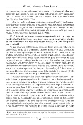O LIVRO   DOS   MÉDIUNS – PARTE SEGUNDA

tocam o piano, eles vos dirão que batem com os dedos nas teclas, pois
acreditam que é assim. O efeito se produz instintivamente sem que saibam
como é, apesar de o fazerem por sua vontade. Quando se fazem ouvir
por palavras, é a mesma coisa.”
    F Compreende-se dessas explicações que os Espíritos podem pro-
duzir todos os efeitos que nós produzimos, mas por meios apropriados
ao seu estado; algumas forças que lhes são próprias substituem os mús-
culos que nos são necessários para agir, do mesmo modo que para o
mudo, o gesto substitui a palavra que lhe falta.
     25. Entre os fenômenos citados como prova da ação de um poder
oculto, dos Espíritos, há os que são evidentemente contrários a todas
as leis conhecidas da natureza; nesses casos, a dúvida não parece
ser razoável?
     “É que o homem está longe de conhecer todas as leis da natureza; se
conhecesse todas, seria um Espírito superior. Entretanto, cada dia registra
um desmentido àqueles que, acreditando saber tudo, pretendem impor
limites à natureza, e nem assim ficam menos orgulhosos. Revelando, sem
parar, novos mistérios, Deus adverte o homem para desconfiar de suas
próprias luzes, pois chegará o dia em que a ciência do mais sábio será
confundida. Não tendes todos os dias exemplos de corpos animados de
um movimento capaz de vencer a força da gravitação? A bala de canhão,
lançada ao ar, não supera momentaneamente essa força? Pobres homens
que acreditais ser muito sábios e cuja tola vaidade é a cada instante
contestada. Convencei-vos de que ainda sois pequenos.”
     75 Essas explicações são claras, categóricas e sem equívocos. Res-
salta delas esse ponto importante, fundamental, que o fluido universal, no
qual reside o princípio da vida, é o agente principal das manifestações
e que esse agente recebe seu impulso do Espírito, seja encarnado ou
desencarnado. Esse fluido condensado constitui o perispírito ou o envol-
tório semimaterial do Espírito. No estado de encarnação, o perispírito está
unido à matéria do corpo; no estado de erraticidade*, é livre. Quando o
Espírito está encarnado, a substância do perispírito é mais ou menos
ligada, mais ou menos aderente, ao corpo físico, se assim podemos dizer.
Em algumas pessoas, há uma espécie de emanação desse fluido por
conseqüência de sua organização, e isso constitui, propriamente falando,
o que conhecemos por médiuns de efeitos físicos. A emissão do fluido

* Erraticidade estado dos Espíritos errantes, ou seja, não encarnados, durante os intervalos de
  Erraticidade:
suas existências corporais (N.E.).

                                              70
 