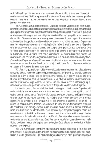 CAPÍTULO 4 – TEORIA   DAS   MANIFESTAÇÕES FÍSICAS

animalizado pode ser mais ou menos abundante, e sua combinação,
mais ou menos fácil, o que resulta em médiuns mais ou menos pode-
rosos; mas ela não é permanente, o que explica a intermitência do
poder mediúnico.
     76 Citemos uma comparação. Quando se tem vontade de agir mate-
rialmente sobre um ponto qualquer colocado a distância, é o pensamento
que quer, mas somente o pensamento não pode realizar a tarefa; é preciso
um intermediário que vai ser dirigido: um bastão, um projétil, uma corrente
de ar etc. Observemos também que o pensamento não age diretamente
sobre o bastão, pois, se não o direcionarem, não agirá sozinho. O pensa-
mento, expressando-se em inteligência, não é outro senão o Espírito
encarnado em nós, que é unido ao corpo pelo perispírito; acontece que
ele não pode agir sobre o corpo; assim, age sobre o perispírito, por ser a
substância com a qual tem mais afinidade; o perispírito age sobre os
músculos, os músculos agarram o bastão e o bastão alcança o objetivo.
Quando o Espírito não está encarnado, lhe é necessário um auxiliar es-
tranho; esse auxiliar é o fluido, com a ajuda do qual faz o objeto obedecer
e seguir o impulso de sua vontade.
     77 Assim, quando um objeto é colocado em movimento, elevado ou
lançado ao ar, não é o Espírito quem o agarra, empurra ou ergue, como o
faríamos com a mão; ele o satura, impregna, por assim dizer, de seu
fluido, combinado com o do médium, e o objeto, assim, momentanea-
mente vivificado, age como se fosse um ser vivo, com a diferença que,
não tendo vontade própria, obedece à força da vontade do Espírito.
     Uma vez que o fluido vital, incitado de algum modo pelo Espírito, dá
vida artificial e momentânea aos corpos inertes e que o perispírito não é
outra coisa senão esse fluido vital, segue-se que, quando o Espírito está
encarnado, é ele que dá vida ao corpo por meio do seu perispírito;
permanece unido a ele enquanto o organismo o permite; quando se
retira, o corpo morre. Porém, se, em vez de uma mesa, temos uma estátua
de madeira e se ele age sobre essa estátua como sobre a mesa, teremos
uma estátua que se deslocará, que baterá, que responderá por meio de
movimentos e batidas; teremos, numa palavra, uma estátua momenta-
neamente animada de uma vida artificial. Em vez das mesas falantes,
teríamos as estátuas falantes. Que luz essa teoria lança sobre uma mul-
tidão de fenômenos até agora sem solução! Que alegorias e efeitos miste-
riosos não explica!
     78 Os incrédulos também apresentam como objeção o fato de ser
impossível a suspensão das mesas sem um ponto de apoio, por ser con-
trário à lei da gravidade. Em primeiro lugar, dizemos a eles que sua negação

                                      71
 