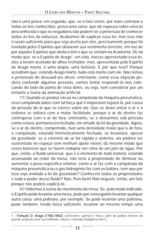 O LIVRO   DOS   MÉDIUNS – PARTE SEGUNDA

não é uma prova; em segundo, que, se o fato existe, por mais contrário a
todas as leis conhecidas, prova uma coisa: que ele repousa sobre uma lei
desconhecida e que os negadores não podem ter a pretensão de conhecer
todas as leis da natureza. Acabamos de explicar essa lei, mas isso não
é razão suficiente para que seja aceita por eles, precisamente porque foi
revelada pelos Espíritos que deixaram sua vestimenta terrestre, em vez de
por aqueles Espíritos que ainda a têm e que se sentam na Academia. De tal
modo que, se o Espírito de Arago1, em vida, tivesse apresentado essa lei,
eles a teriam aceitado de olhos fechados; mas, apresentada pelo Espírito
de Arago morto, é uma utopia, uma fantasia. E por que isso? Porque
acreditam que, estando Arago morto, tudo está morto com ele. Não temos
a pretensão de dissuadi-los disso; entretanto, como essa objeção po-
deria confundir algumas pessoas, vamos tentar respondê-la nos colo-
cando do lado do ponto de vista deles, ou seja, sem considerar por um
instante a teoria da animação artificial.
     79 Quando se produz vácuo na campânula da máquina pneumática,
essa campânula adere com tal força que é impossível separá-la, por causa
da pressão do ar que se exerce sobre ela. Que se deixe entrar o ar e a
redoma se soltará com a maior facilidade, porque o ar de dentro faz
contrapeso com o ar de fora; entretanto, se a deixarmos sob pressão
como estava, permanecerá fechada, em virtude da lei da gravidade. Agora,
se o ar de dentro, comprimido, tiver uma densidade maior que o de fora,
a campânula, estando hermeticamente fechada, se levantará, apesar
da gravidade; se a corrente de ar for rápida e violenta, ela poderá ser
sustentada no espaço sem nenhum apoio visível, do mesmo modo que
esses bonecos que se fazem rodopiar em cima de um jato de água. Por
que, então, o fluido universal, que é o elemento de toda matéria, estando
acumulado ao redor da mesa, não teria a propriedade de diminuir ou
aumentar o peso específico relativo, como o ar faz com a campânula da
máquina pneumática ou o gás hidrogênio faz com os balões, sem que por
isso seja anulada a lei da gravidade? Conheceis todas as propriedades
e todo o poder desse fluido? Não. Pois bem! Não negueis, então, um fato
porque não podeis explicá-lo.
     80 Voltemos à teoria do movimento da mesa. Se, pelo modo indicado,
o Espírito pode levantar uma mesa, pode por conseguinte levantar qualquer
outra coisa; uma poltrona, por exemplo. Se pode levantar uma poltrona,
pode também, tendo força suficiente, levantar ao mesmo tempo uma

1 - François D. Arago (1786-1863): astrônomo, químico e físico, além de político francês de
grande projeção pela sua brilhante cultura e refinada inteligência (N.E.).

                                            72
 