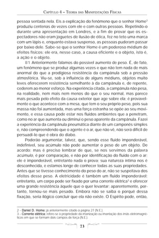 CAPÍTULO 4 – TEORIA      DAS   MANIFESTAÇÕES FÍSICAS

pessoa sentada nela. Eis a explicação do fenômeno que o senhor Home 2
produziu centenas de vezes com ele e com outras pessoas. Repetindo-o
durante uma apresentação em Londres, e a fim de provar que os es-
pectadores não eram joguetes de ilusão de ótica, fez no teto uma marca
com um lápis e, enquanto estava suspenso, as pessoas puderam passar
por baixo dele. Sabe-se que o senhor Home é um poderoso médium de
efeitos físicos: ele era, nesse caso, a causa eficiente e o objeto, isto é,
a ação e o objeto.
     81 Anteriormente falamos do possível aumento de peso. É, de fato,
um fenômeno que se produz algumas vezes e que não tem nada de mais
anormal do que a prodigiosa resistência da campânula sob a pressão
atmosférica. Viu-se, sob a influência de alguns médiuns, objetos muito
leves oferecerem resistência semelhante à da campânula e, de repente,
cederem ao menor esforço. Na experiência citada, a campânula não pesa,
na realidade, nem mais nem menos do que o seu normal, mas parece
mais pesada pelo efeito da causa exterior que age sobre ela; é provavel-
mente o que acontece com a mesa, que tem o seu próprio peso, pois sua
massa não foi aumentada, mas uma força estranha se opõe ao seu movi-
mento, e essa causa pode estar nos fluidos ambientes que a penetram,
como no ar que aumenta ou diminui o peso aparente da campânula. Fazei
a experiência da campânula pneumática diante de um camponês simples
e, não compreendendo que o agente é o ar, que não vê, não será difícil de
persuadi-lo que é obra do diabo.
     Poderão argumentar, talvez, que, sendo esse fluido imponderável,
indefinível, seu acúmulo não pode aumentar o peso de um objeto. De
acordo; mas é preciso lembrar de que, se nos servimos da palavra
acúmulo, é por comparação, e não por identificação do fluido com o ar;
ele é imponderável, entretanto nada o prova; sua natureza íntima nos é
desconhecida, e estamos longe de conhecer todas as suas propriedades.
Antes que se tivesse conhecimento do peso do ar, não se suspeitava dos
efeitos desse peso. A eletricidade é também um fluido imponderável;
entretanto, um corpo pode ser fixado por uma corrente elétrica3 e oferecer
uma grande resistência àquele que o quer levantar; aparentemente, por-
tanto, tornou-se mais pesado. Embora não se saiba o porquê dessa
fixação, seria ilógico concluir que ela não existe. O Espírito pode, então,


2 - Daniel D. Home: já anteriormente citado à página 27 (N.E.).
3 - Corrente elétrica: refere-se à propriedade da imanização ou imantação dos imãs eletromagné-
    Corrente
ticos em que se formam dois campos de força (N.E.).

                                             73
 
