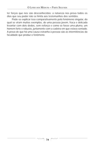 O LIVRO   DOS   MÉDIUNS – PARTE SEGUNDA

ter forças que nos são desconhecidas; a natureza nos prova todos os
dias que seu poder não se limita aos testemunhos dos sentidos.
     Pode-se explicar isso comparativamente pelo fenômeno singular, do
qual se viram muitos exemplos, de uma pessoa jovem, fraca e delicada
levantar com dois dedos, sem esforço e como se fosse uma pluma, um
homem forte e robusto, juntamente com a cadeira em que estava sentado.
A prova de que há uma causa estranha à pessoa são as intermitências da
faculdade que produz o fenômeno.




                                     74
 