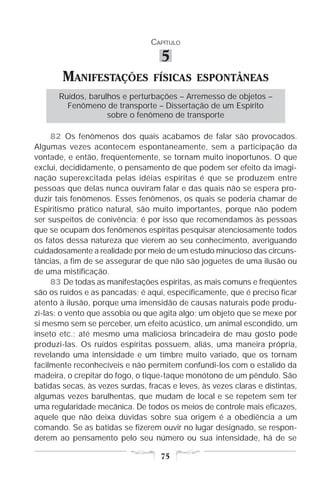 CAPÍTULO

                                    5
        MANIFESTAÇÕES             FÍSICAS ESPONTÂNEAS
       Ruídos, barulhos e perturbações – Arremesso de objetos –
         Fenômeno de transporte – Dissertação de um Espírito
                    sobre o fenômeno de transporte

     82 Os fenômenos dos quais acabamos de falar são provocados.
Algumas vezes acontecem espontaneamente, sem a participação da
vontade, e então, freqüentemente, se tornam muito inoportunos. O que
exclui, decididamente, o pensamento de que podem ser efeito da imagi-
nação superexcitada pelas idéias espíritas é que se produzem entre
pessoas que delas nunca ouviram falar e das quais não se espera pro-
duzir tais fenômenos. Esses fenômenos, os quais se poderia chamar de
Espiritismo prático natural, são muito importantes, porque não podem
ser suspeitos de conivência; é por isso que recomendamos às pessoas
que se ocupam dos fenômenos espíritas pesquisar atenciosamente todos
os fatos dessa natureza que vierem ao seu conhecimento, averiguando
cuidadosamente a realidade por meio de um estudo minucioso das circuns-
tâncias, a fim de se assegurar de que não são joguetes de uma ilusão ou
de uma mistificação.
     83 De todas as manifestações espíritas, as mais comuns e freqüentes
são os ruídos e as pancadas; é aqui, especificamente, que é preciso ficar
atento à ilusão, porque uma imensidão de causas naturais pode produ-
zi-las: o vento que assobia ou que agita algo; um objeto que se mexe por
si mesmo sem se perceber, um efeito acústico, um animal escondido, um
inseto etc.; até mesmo uma maliciosa brincadeira de mau gosto pode
produzi-las. Os ruídos espíritas possuem, aliás, uma maneira própria,
revelando uma intensidade e um timbre muito variado, que os tornam
facilmente reconhecíveis e não permitem confundi-los com o estalido da
madeira, o crepitar do fogo, o tique-taque monótono de um pêndulo. São
batidas secas, às vezes surdas, fracas e leves, às vezes claras e distintas,
algumas vezes barulhentas, que mudam de local e se repetem sem ter
uma regularidade mecânica. De todos os meios de controle mais eficazes,
aquele que não deixa dúvidas sobre sua origem é a obediência a um
comando. Se as batidas se fizerem ouvir no lugar designado, se respon-
derem ao pensamento pelo seu número ou sua intensidade, há de se

                                    75
 