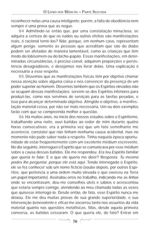 O LIVRO   DOS   MÉDIUNS – PARTE SEGUNDA

reconhecer nelas uma causa inteligente; porém, a falta de obediência nem
sempre é uma prova que as negue.
     84 Admitindo-se então que, por uma constatação minuciosa, se
adquira a certeza de que os ruídos ou outros efeitos são manifestações
reais, é racional temê-los? Não; porque, em nenhum caso, representam
algum perigo; somente as pessoas que acreditam que são do diabo
podem ser afetadas de maneira lamentável, como as crianças que têm
medo do lobisomem ou do bicho-papão. Essas manifestações, em deter-
minadas circunstâncias, é preciso convir, adquirem proporções e persis-
tência desagradáveis, e desejamos nos livrar delas. Uma explicação é
necessária a esse respeito.
     85 Dissemos que as manifestações físicas têm por objetivo chamar
nossa atenção sobre alguma coisa e nos convencer da presença de um
poder superior ao homem. Dissemos também que os Espíritos elevados não
se ocupam dessas manifestações; servem-se dos Espíritos inferiores para
produzi-las, como nos servimos de serviçais para as tarefas pesadas, e
isso para alcançar determinado objetivo. Atingido o objetivo, a manifes-
tação material cessa, por não ser mais necessária. Um ou dois exemplos
farão com que se compreenda melhor a questão.
     86 Há muitos anos, no início dos nossos estudos sobre o Espiritismo,
trabalhando uma noite, ouvi batidas ao redor de mim durante quatro
horas consecutivas; era a primeira vez que um fato semelhante me
acontecia; constatei que não tinham nenhuma causa acidental, mas no
momento não pude saber nada a respeito. Tinha naquela época oportu-
nidade de estar freqüentemente com um excelente médium escrevente.
No dia seguinte, interroguei o Espírito que se comunicava por esse médium
sobre a causa dessas batidas. Ele me respondeu: Era teu Espírito familiar
que queria te falar. E o que ele queria me dizer? Resposta: Tu mesmo
podes lhe perguntar, porque ele está aqui. Tendo interrogado o Espírito,
ele se fez conhecer sob um nome fictício (soube depois, por outros Espí-
ritos, que pertencia a uma ordem muito elevada e que exerceu na Terra
um papel importante). Assinalou erros no trabalho, indicando-me as linhas
onde se encontravam, deu-me conselhos úteis e sábios e acrescentou
que estaria sempre comigo, atendendo ao meu chamado todas as vezes
que quisesse interrogá-lo. Desde então, de fato, esse Espírito nunca me
deixou. Ele me deu muitas provas de sua grande superioridade, e sua
intervenção benevolente e eficaz me socorreu tanto nos assuntos da vida
material quanto nas questões metafísicas. Mas, desde aquela primeira
conversa, as batidas cessaram. O que queria ele, de fato? Entrar em

                                      76
 