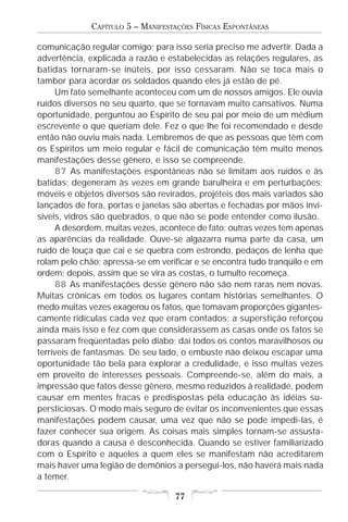 CAPÍTULO 5 – MANIFESTAÇÕES FÍSICAS ESPONTÂNEAS

comunicação regular comigo; para isso seria preciso me advertir. Dada a
advertência, explicada a razão e estabelecidas as relações regulares, as
batidas tornaram-se inúteis, por isso cessaram. Não se toca mais o
tambor para acordar os soldados quando eles já estão de pé.
     Um fato semelhante aconteceu com um de nossos amigos. Ele ouvia
ruídos diversos no seu quarto, que se tornavam muito cansativos. Numa
oportunidade, perguntou ao Espírito de seu pai por meio de um médium
escrevente o que queriam dele. Fez o que lhe foi recomendado e desde
então não ouviu mais nada. Lembremos de que as pessoas que têm com
os Espíritos um meio regular e fácil de comunicação têm muito menos
manifestações desse gênero, e isso se compreende.
     87 As manifestações espontâneas não se limitam aos ruídos e às
batidas; degeneram às vezes em grande barulheira e em perturbações;
móveis e objetos diversos são revirados, projéteis dos mais variados são
lançados de fora, portas e janelas são abertas e fechadas por mãos invi-
síveis, vidros são quebrados, o que não se pode entender como ilusão.
     A desordem, muitas vezes, acontece de fato; outras vezes tem apenas
as aparências da realidade. Ouve-se algazarra numa parte da casa, um
ruído de louça que cai e se quebra com estrondo, pedaços de lenha que
rolam pelo chão; apressa-se em verificar e se encontra tudo tranqüilo e em
ordem; depois, assim que se vira as costas, o tumulto recomeça.
     88 As manifestações desse gênero não são nem raras nem novas.
Muitas crônicas em todos os lugares contam histórias semelhantes. O
medo muitas vezes exagerou os fatos, que tomavam proporções gigantes-
camente ridículas cada vez que eram contados; a superstição reforçou
ainda mais isso e fez com que considerassem as casas onde os fatos se
passaram freqüentadas pelo diabo; daí todos os contos maravilhosos ou
terríveis de fantasmas. De seu lado, o embuste não deixou escapar uma
oportunidade tão bela para explorar a credulidade, e isso muitas vezes
em proveito de interesses pessoais. Compreende-se, além do mais, a
impressão que fatos desse gênero, mesmo reduzidos à realidade, podem
causar em mentes fracas e predispostas pela educação às idéias su-
persticiosas. O modo mais seguro de evitar os inconvenientes que essas
manifestações podem causar, uma vez que não se pode impedi-las, é
fazer conhecer sua origem. As coisas mais simples tornam-se assusta-
doras quando a causa é desconhecida. Quando se estiver familiarizado
com o Espírito e aqueles a quem eles se manifestam não acreditarem
mais haver uma legião de demônios a persegui-los, não haverá mais nada
a temer.

                                   77
 