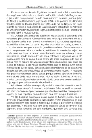 O LIVRO    DOS   MÉDIUNS – PARTE SEGUNDA

     Pode-se ver na Revista Espírita o relato de vários fatos autênticos
desse gênero, entre outros a história do Espírito batedor* de Bergzabern,
cujas visitas duraram mais de oito anos (números de maio, junho e julho
de 1858), a de Dibbelsdorp (agosto de 1858), a do padeiro das Grandes
Vendas, perto de Dieppe (março de 1860), a da rua de Noyers, em Paris
(agosto de 1860), a do Espírito de Castelnaudary, sob o título de “História
de um condenado” (fevereiro de 1860), a do fabricante de São Petersburgo
(abril de 1860) e muitas outras.
     89 Os fatos dessa natureza assumem, muitas vezes, o caráter de uma
verdadeira perseguição. Conhecemos seis irmãs que moravam juntas e
que, durante vários anos, encontraram de manhã suas roupas espalhadas,
escondidas até no forro da casa, rasgadas e cortadas em pedaços, mesmo
com elas tomando a precaução de guardá-las à chave. Geralmente acon-
tece que pessoas deitadas, embora perfeitamente acordadas, vejam sa-
cudir suas cortinas, arrancar violentamente seus cobertores e seus
travesseiros, sendo levantadas de seus colchões e algumas vezes até
jogadas para fora da cama. Fatos assim são mais freqüentes do que se
pensa; mas na maioria das vezes as suas vítimas não ousam falar disso por
receio do ridículo. É do nosso conhecimento que se tentou curar certos
indivíduos do que se julgou ser alucinações submetendo-os ao tratamento
dispensado aos alienados, o que os deixou realmente loucos1. A medicina
não pode compreender essas coisas porque admite apenas o elemento
material, de onde resultam enganos, muitas vezes, funestos. A história,
um dia, contará alguns tratamentos do século dezenove, como se relatam
hoje alguns procedimentos da Idade Média.
     Admitimos perfeitamente que alguns fatos são obra da malícia ou da
malvadez; mas, se após todas as constatações feitas se verificar que não
são obras do homem, é preciso convir que são obra do diabo, como pensam
alguns, ou dos Espíritos, como dizemos nós; mas de que Espíritos?
     90 Os Espíritos superiores, assim como os homens sérios, não se
divertem provocando confusões. Nós muitas vezes indagamos os que
assim procedem para saber o motivo que os leva a perturbar o repouso
das pessoas. A maioria não tem outro objetivo senão se divertir; são
Espíritos antes levianos do que maldosos, que riem dos pavores que

* Batedor qualidade de certos Espíritos. Os Espíritos batedores são aqueles que revelam sua
  Batedor:
presença por pancadas e ruídos de diversas naturezas (N.E.).
1 - Loucos: a Doutrina Espírita em todas as épocas sempre esteve atenta às questões do dese-
quilíbrio mental dos indivíduos e à sua relação com os processos obsessivos. Há no Brasil, entre
outras, uma obra do doutor Bezerra de Menezes, A loucura sob novo prisma (Rio de Janeiro:
FEB), que é básica para quem quer entender o processo (N.E.).

                                              78
 