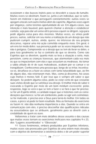 CAPÍTULO 5 – MANIFESTAÇÕES FÍSICAS ESPONTÂNEAS

ocasionam e das buscas inúteis para se descobrir a causa do tumulto.
Muitas vezes se obstinam, fixam-se, junto a um indivíduo, que se satis-
fazem em molestar e que perseguem constantemente; outras vezes se
apegam a locais sem outro motivo além do capricho. Algumas vezes agem
por vingança, como teremos oportunidade de ver. Em alguns casos, sua
intenção é mais louvável, pois querem chamar a atenção e estabelecer
contato, seja para dar um aviso útil à pessoa a quem se dirigem, seja para
pedir alguma coisa para eles mesmos. Muitas vezes, os vimos pedir
preces, outras, solicitar em seu nome a realização de um desejo que não
puderam cumprir, outras, ainda, querer, no interesse de seu próprio
descanso, reparar uma má ação cometida enquanto vivos. Em geral, é
um erro ter medo deles; sua presença pode ser às vezes inoportuna, mas
não é perigosa. Compreende-se o desejo que se tem de livrar-se deles, e
para isso geralmente se faz o contrário do que se deveria. Como são
Espíritos que se divertem, quanto mais se leva a situação a sério, mais
persistem, como as crianças travessas, que atormentam cada vez mais
os que se impacientam com elas e que assustam os medrosos. Ao tomar
a sábia atitude de rir de suas malvadezas, acabam por se cansar e se
tranqüilizam. Conhecemos uma pessoa que, longe de se irritar, incentiva-
va-os, desafiava-os a fazer as coisas com tanta naturalidade que, ao fim
de alguns dias, não retornaram mais. Mas, como já dissemos, há casos
cujo motivo é menos fútil. É por isso que é sempre útil saber o que
desejam. Se pedem alguma coisa, pode-se estar certo de que cessarão
suas visitas desde que se satisfaça seu desejo. O melhor meio de saber é
evocando o Espírito por meio de um bom médium escrevente; pelas
respostas, logo se verá o que se tem a fazer e se fará o que for preciso;
se for um Espírito infeliz, a caridade requer que o tratemos com as consi-
derações que merece; se for um zombeteiro, pode-se agir sem cerimônias;
se for malévolo, é preciso orar a Deus para torná-lo melhor. Em todos os
casos, a prece só pode ter bom resultado. Mas as fórmulas do exorcismo
os fazem rir; não dão nenhuma importância a elas. Quando se entra em
comunicação com eles, é preciso desconfiar das qualificações ridículas
ou assustadoras que se atribuem, geralmente para se divertir com a
credulidade de quem os ouve.
     Voltaremos a tratar com mais detalhes desse assunto e das causas
que muitas vezes tornam os exorcismos ineficazes nos capítulos 9 e 23,
dos “Lugares assombrados” e “Obsessão”.
     91 Esses fenômenos, embora produzidos por Espíritos inferiores,
muitas vezes são provocados por Espíritos de uma ordem mais elevada,
com o objetivo de demonstrar a existência deles e de um poder superior

                                   79
 