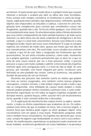 O LIVRO   DOS   MÉDIUNS – PARTE SEGUNDA

ao homem. A repercussão que resulta disso e o próprio temor que causam
chamam a atenção e acabam por abrir os olhos dos mais incrédulos.
Estes acham mais simples considerar os fenômenos à conta da imagi-
nação, explicação mais cômoda e que dispensa outras; entretanto, quando
objetos são empurrados ou lançados à cabeça, é preciso ter uma ima-
ginação bem complacente para concluir que semelhantes coisas são
imaginárias, quando não o são. Se há um efeito qualquer, esse efeito tem
necessariamente uma causa. Se uma observação calma e fria nos demonstra
que esse efeito é independente de toda vontade humana e de toda causa
material e se além disso nos dá sinais evidentes de inteligência e de livre
vontade, o que é o sinal mais característico, forçoso será atribuí-lo a uma
inteligência oculta. Quem são esses seres misteriosos? É o que os estudos
espíritas nos ensinam do modo claro, graças aos meios que nos dão de
nos comunicarmos com eles. Por outro lado, esses estudos nos ensinam
a separar o que há de real, falso e exagerado nos fenômenos que não
presenciamos. Se um efeito estranho acontece, como ruído, movimento
ou a própria aparição, o primeiro pensamento que se deve ter é que se
trata de uma causa natural, por ser a mais provável; então, é preciso
procurar a causa com muito cuidado e admitir a intervenção dos Espíritos
somente após uma averiguação séria; é o meio de não se iludir. Se uma
pessoa, por exemplo, sem haver ninguém por perto, recebesse uma
bofetada ou uma paulada nas costas, como já aconteceu, não poderia
duvidar da presença de um ser invisível.
      Devemos nos precaver não somente contra os relatos que podem
ser mais ou menos exagerados, mas também contra nossas próprias
concepções, criações mentais, e não atribuir origem oculta a tudo o que
não se compreende. Uma infinidade de causas muito simples e muito
naturais podem produzir efeitos estranhos à primeira vista, e seria verda-
deiramente superstição ver em todos os lugares Espíritos ocupados em
derrubar móveis, quebrar louças, enfim, suscitar mil e um inconvenientes
no lar, quando é mais racional atribuí-los a descuidos.
      92 A explicação do movimento dos corpos inertes se aplica, natural-
mente, a todos os efeitos espontâneos que acabamos de ver. Os ruídos,
embora mais fortes do que as batidas na mesa, têm a mesma origem; a
mesma força que desloca pode erguer ou atirar qualquer objeto. Uma
circunstância vem em apoio a essa teoria. Poderíamos perguntar onde
está o médium nessa circunstância. Os Espíritos nos disseram que, nesse
caso, sempre há alguém cuja mediunidade se exerce sem o seu conheci-
mento. As manifestações espontâneas se produzem muito raramente em
locais isolados; acontecem geralmente em casas habitadas e na presença

                                       80
 