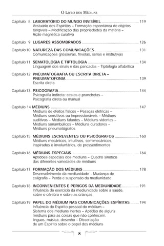 O LIVRO     DOS   MÉDIUNS

Capítulo 8 LABORATÓRIO DO MUNDO INVISÍVEL .................................... 119
           Vestuário dos Espíritos – Formação espontânea de objetos
           tangíveis – Modificação das propriedades da matéria –
           Ação magnética curativa

Capítulo 9 LUGARES ASSOMBRADOS ....................................................... 126

Capítulo 10 NATUREZA DAS COMUNICAÇÕES .......................................... 131
            Comunicações grosseiras, frívolas, sérias e instrutivas

Capítulo 11 SEMATOLOGIA E TIPTOLOGIA ................................................. 134
            Linguagem dos sinais e das pancadas – Tiptologia alfabética

Capítulo 12 PNEUMATOGRAFIA OU ESCRITA DIRETA –
            PNEUMATOFONIA ...................................................................... 139
            Escrita direta

Capítulo 13 PSICOGRAFIA ............................................................................. 144
            Psicografia indireta: cestas e pranchetas –
            Psicografia direta ou manual

Capítulo 14 MÉDIUNS ..................................................................................... 147
            Médiuns de efeitos físicos – Pessoas elétricas –
            Médiuns sensitivos ou impressionáveis – Médiuns
            auditivos – Médiuns falantes – Médiuns videntes –
            Médiuns sonambúlicos – Médiuns curadores –
            Médiuns pneumatógrafos

Capítulo 15 MÉDIUNS ESCREVENTES OU PSICÓGRAFOS ....................... 160
            Médiuns mecânicos, intuitivos, semimecânicos,
            inspirados e involuntários, de pressentimentos

Capítulo 16 MÉDIUNS ESPECIAIS ................................................................. 164
            Aptidões especiais dos médiuns – Quadro sinótico
            das diferentes variedades de médiuns

Capítulo 17 FORMAÇÃO DOS MÉDIUNS ...................................................... 178
            Desenvolvimento da mediunidade – Mudança de
            caligrafia – Perda e suspensão da mediunidade

Capítulo 18 INCONVENIENTES E PERIGOS DA MEDIUNIDADE ................ 191
            Influência do exercício da mediunidade sobre a saúde,
            sobre o cérebro e sobre as crianças

Capítulo 19 PAPEL DO MÉDIUM NAS COMUNICAÇÕES ESPÍRITAS ........ 194
            Influência do Espírito pessoal do médium –
            Sistema dos médiuns inertes – Aptidão de alguns
            médiuns para as coisas que não conhecem:
            línguas, música, desenho – Dissertação
            de um Espírito sobre o papel dos médiuns

                                                      8
 
