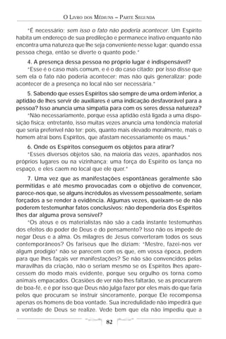 O LIVRO   DOS   MÉDIUNS – PARTE SEGUNDA

    “É necessário; sem isso o fato não poderia acontecer. Um Espírito
habita um endereço de sua predileção e permanece inativo enquanto não
encontra uma natureza que lhe seja conveniente nesse lugar; quando essa
pessoa chega, então se diverte o quanto pode.”
    4. A presença dessa pessoa no próprio lugar é indispensável?
    “Esse é o caso mais comum, e é o do caso citado; por isso disse que
sem ela o fato não poderia acontecer; mas não quis generalizar; pode
acontecer de a presença no local não ser necessária.”
    5. Sabendo que esses Espíritos são sempre de uma ordem inferior, a
aptidão de lhes servir de auxiliares é uma indicação desfavorável para a
pessoa? Isso anuncia uma simpatia para com os seres dessa natureza?
    “Não necessariamente, porque essa aptidão está ligada a uma dispo-
sição física; entretanto, isso muitas vezes anuncia uma tendência material
que seria preferível não ter; pois, quanto mais elevado moralmente, mais o
homem atrai bons Espíritos, que afastam necessariamente os maus.”
    6. Onde os Espíritos conseguem os objetos para atirar?
    “Esses diversos objetos são, na maioria das vezes, apanhados nos
próprios lugares ou na vizinhança; uma força do Espírito os lança no
espaço, e eles caem no local que ele quer.”
    7. Uma vez que as manifestações espontâneas geralmente são
permitidas e até mesmo provocadas com o objetivo de convencer,
parece-nos que, se alguns incrédulos as vivessem pessoalmente, seriam
forçados a se render à evidência. Algumas vezes, queixam-se de não
poderem testemunhar fatos conclusivos; não dependeria dos Espíritos
lhes dar alguma prova sensível?
    “Os ateus e os materialistas não são a cada instante testemunhas
dos efeitos do poder de Deus e do pensamento? Isso não os impede de
negar Deus e a alma. Os milagres de Jesus converteram todos os seus
contemporâneos? Os fariseus que lhe diziam: “Mestre, fazei-nos ver
algum prodígio” não se parecem com os que, em vossa época, pedem
para que lhes façais ver manifestações? Se não são convencidos pelas
maravilhas da criação, não o seriam mesmo se os Espíritos lhes apare-
cessem do modo mais evidente, porque seu orgulho os torna como
animais empacados. Ocasiões de ver não lhes faltarão, se as procurarem
de boa-fé, e é por isso que Deus não julga fazer por eles mais do que faria
pelos que procuram se instruir sinceramente, porque Ele recompensa
apenas os homens de boa vontade. Sua incredulidade não impedirá que
a vontade de Deus se realize. Vede bem que ela não impediu que a

                                       82
 