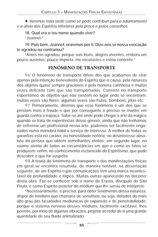 CAPÍTULO 5 – MANIFESTAÇÕES FÍSICAS ESPONTÂNEAS

     F Veremos mais tarde como se pode contribuir para o adiantamento
e o alívio dos Espíritos inferiores pela prece e pelos conselhos.
    18. Qual era o teu nome quando vivo?
    “Jeannet.”
    19. Pois bem, Jeannet, oraremos por ti. Dize-nos se nossa evocação
te agradou ou contrariou?
    “Antes me agradou, porque sois bons, alegres viventes, embora um
pouco austeros; pouco importa; me escutastes e estou contente.”

                 FENÔMENO DE TRANSPORTE
     96 O fenômeno de transporte difere dos que acabamos de citar
apenas pela intenção benevolente do Espírito que o causa, pela natureza
dos objetos quase sempre graciosos e pela maneira carinhosa e muitas
vezes delicada com que são transportados. Consiste no transporte
espontâneo de objetos que não existem no lugar onde se encontram;
muitas vezes são flores; algumas vezes são frutas, bombons, jóias etc.
     97 Primeiramente, diremos que esse fenômeno é um dos que se
prestam mais à fraude e que por conseguinte é preciso se manter em
guarda contra a trapaça. Sabe-se até onde pode chegar a arte da mágica
quando se trata de experiências desse gênero; ainda que não tenhamos
de enfrentar um profissional nessa arte, podemos ser facilmente enga-
nados numa manobra hábil a serviço de interesse. A melhor de todas as
garantias está no caráter, na honestidade notória, no desinteresse abso-
luto da pessoa que obtém semelhantes efeitos; em segundo lugar, no
exame atento de todas as circunstâncias em que e como os fatos se
produzem; enfim, no conhecimento esclarecido do Espiritismo, que pode
descobrir o que for suspeito.
     98 A teoria do fenômeno de transporte e das manifestações físicas
em geral se encontra resumida, de maneira notável, na dissertação
seguinte, de um Espírito cujas comunicações têm uma marca incontes-
tável de profundidade e lógica. Muitas outras aparecerão no decorrer
desta obra. Faz-se conhecer sob o nome de Erasto, discípulo de São
Paulo, e como Espírito protetor do médium que lhe serviu de intérprete:
     “Necessariamente, é preciso, para obter fenômenos dessa natureza,
dispor de médiuns que chamaria de sensitivos, ou seja, dotados do mais
alto grau das faculdades mediúnicas de expansão e de penetrabilidade;
porque o sistema nervoso desses médiuns, facilmente excitável, lhes
permite, por meio de algumas vibrações, projetar ao redor de si uma grande
quantidade de seu fluido animalizado.

                                   85
 