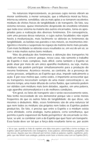 O LIVRO    DOS   MÉDIUNS – PARTE SEGUNDA

     “As naturezas impressionáveis, as pessoas cujos nervos vibram ao
menor sentimento, à menor sensação, que a influência moral ou física,
interna ou externa, sensibiliza, são as mais aptas a se tornarem excelentes
médiuns de efeitos físicos de tangibilidade e de transporte. De fato, seu
sistema nervoso, quase inteiramente desprovido do envoltório refratário
que isola esse sistema na maioria dos outros encarnados, torna-os apro-
priados para a realização dos diversos fenômenos. Em conseqüência,
com uma pessoa dessa natureza, e cujas outras faculdades não sejam
hostis à mediunização, mais facilmente se obterão os fenômenos da
tangibilidade, as batidas nas paredes e nos móveis, os movimentos inte-
ligentes e mesmo a suspensão no espaço da matéria inerte mais pesada.
Com mais facilidade se obterão esses resultados se, em vez de um só, se
tiver à mão muitos outros bons médiuns.
     “Mas da produção dos fenômenos à obtenção dos transportes há
todo um mundo a vencer; porque, nesse caso, não somente o trabalho
do Espírito é mais complexo, mais difícil, como também o Espírito só
pode atuar por meio de um único aparelho mediúnico, ou seja, muitos
médiuns não podem participar simultaneamente para a produção do
mesmo fenômeno. Acontece mesmo, ao contrário, de a presença de
certas pessoas, antipáticas ao Espírito que atua, impedir radicalmente a
ação. É por esse motivo que, como vedes, é importante acrescentar que
os transportes necessitam sempre de uma maior concentração e, ao
mesmo tempo, uma maior difusão de certos fluidos, que somente podem
ser obtidos com médiuns mais bem dotados, aqueles, em uma palavra,
cujo aparelho eletromediúnico é o de melhores condições.
     “Em geral, os fatos de transporte são e serão excessivamente raros.
Não tenho necessidade de vos demonstrar porque são e serão menos
freqüentes do que os outros fatos de tangibilidade; do que disse, vós
mesmos o deduzireis. Aliás, esses fenômenos são de uma natureza tal
que nem todos os médiuns são próprios nem todos os Espíritos podem
produzi-los. De fato, é preciso que entre o Espírito e o médium exista
certa afinidade, certa analogia, numa palavra, certa semelhança, que
permita à parte expansível do fluido perispirítico• do encarnado se mis-
turar, se unir, se combinar com a do Espírito que quer fazer um transporte.
Essa fusão deve ser tal que a força dela resultante torne-se, por assim

• Vê-se que, quando se trata de exprimir uma idéia nova para a qual falta o termo na língua, os
Espíritos sabem perfeitamente criar neologismos. Estas palavras: eletromediúnica, perispirítico, não
são nossas. Aqueles que nos criticaram por termos criado as palavras espírito, espiritismo, peris-
pírito, que não tinham suas análogas, poderão assim fazer a mesma coisa com os Espíritos (N.K.).

                                                86
 