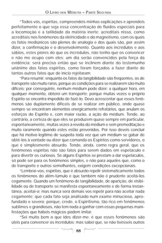 O LIVRO   DOS   MÉDIUNS – PARTE SEGUNDA

     “Todos vós, espíritas, compreendeis minhas explicações e aprendeis
perfeitamente o que seja essa concentração de fluidos especiais para
a locomoção e a tatilidade da matéria inerte; acreditais nisso, como
acreditais nos fenômenos da eletricidade e do magnetismo, com os quais
os fatos mediúnicos são plenos de analogia e dos quais são, por assim
dizer, a confirmação e o desenvolvimento. Quanto aos incrédulos e aos
sábios, estes piores do que os incrédulos, não tenho que os convencer
e não me ocupo com eles; um dia serão convencidos pela força da
evidência; será preciso então que se inclinem diante do testemunho
unânime dos fatos espíritas, como foram forçados a fazer diante de
tantos outros fatos que de início rejeitaram.
     “Para resumir: enquanto os fatos da tangibilidade são freqüentes, os de
transporte são muito raros, porque as condições para se realizarem são muito
difíceis; por conseguinte, nenhum médium pode dizer: a qualquer hora, em
qualquer momento, obterei um transporte; porque muitas vezes o próprio
Espírito se encontra impedido de fazê-lo. Devo acrescentar que esses fenô-
menos são duplamente difíceis de se realizar em público, onde quase
sempre se encontram elementos energicamente refratários, que anulam os
esforços do Espírito e, com maior razão, a ação do médium. Tende, ao
contrário, a certeza de que eles se produzem quase sempre em particular,
espontaneamente, muitas vezes à revelia do médium e sem premeditação e
muito raramente quando estes estão prevenidos. Por isso deveis concluir
que há motivo legítimo de suspeita toda vez que um médium se gabar de
obtê-los à vontade ou dizer que comanda os Espíritos como servidores, o
que é simplesmente absurdo. Tende, ainda, como regra geral, que os
fenômenos espíritas não são fatos para serem dados em espetáculo e
para divertir os curiosos. Se alguns Espíritos se prestam a dar espetáculos,
só pode ser para os fenômenos simples, e não para aqueles que, como o
de transporte e outros semelhantes, exigem condições excepcionais.
     “Lembrai-vos, espíritas, que é absurdo repelir sistematicamente todos
os fenômenos do além-túmulo e que também não é prudente aceitá-los
cegamente. Quando um fenômeno de tangibilidade, de aparição, de visibi-
lidade ou de transporte se manifesta espontaneamente e de forma instan-
tânea, aceitai-o; mas nunca será demais vos repetir para não aceitar nada
cegamente; que cada fato seja analisado num exame minucioso, apro-
fundado e severo; porque, crede, o Espiritismo, tão rico em fenômenos
sublimes e grandiosos, não tem nada a ganhar com essas pequenas mani-
festações que hábeis mágicos podem imitar.
     “Sei muito bem o que ides dizer-me: é que esses fenômenos são
úteis para convencer os incrédulos; mas sabei que, se não tivésseis outros

                                       88
 
