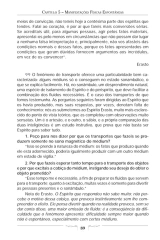 CAPÍTULO 5 – MANIFESTAÇÕES FÍSICAS ESPONTÂNEAS

meios de convicção, não teríeis hoje a centésima parte dos espíritas que
tendes. Falai ao coração, é por aí que fareis mais conversões sérias.
Se acreditais útil, para algumas pessoas, agir pelos fatos materiais,
apresentai-os pelo menos em circunstâncias que não possam dar lugar
a nenhuma falsa interpretação e, principalmente, não vos afasteis das
condições normais e desses fatos, porque os fatos apresentados em
condições que geram dúvidas fornecem argumentos aos incrédulos,
em vez de os convencer”.
                                                                     Erasto

     99 O fenômeno de transporte oferece uma particularidade bem ca-
racterizada: alguns médiuns só o conseguem no estado sonambúlico, o
que se explica facilmente. Há, no sonâmbulo, um desprendimento natural,
uma espécie de isolamento do Espírito e do perispírito, que deve facilitar a
combinação dos fluidos necessários. É o caso dos transportes de que
fomos testemunha. As perguntas seguintes foram dirigidas ao Espírito que
os havia produzido, mas suas respostas, por vezes, denotam falta de
conhecimento; nós as submetemos ao Espírito Erasto, muito mais esclare-
cido do ponto de vista teórico, que as completou com observações muito
sensatas. Um é o artesão, e o outro, o sábio, e a própria comparação das
duas inteligências é um estudo instrutivo, que prova que não basta ser
Espírito para saber tudo.
     1. Peço para nos dizer por que os transportes que fazeis se pro-
duzem somente no sono magnético do médium?
     “Isso se prende à natureza do médium; os fatos que produzo quando
ele está adormecido, poderia igualmente produzir com um outro médium
em estado de vigília.”
    2. Por que fazeis esperar tanto tempo para o transporte dos objetos
e por que excitais a cobiça do médium, instigando seu desejo de obter o
objeto prometido?
    “Esse tempo me é necessário, a fim de preparar os fluidos que servem
para o transporte; quanto à excitação, muitas vezes é somente para divertir
as pessoas presentes e o sonâmbulo.”
    Nota de Erasto. O Espírito que respondeu não sabe muito; não per-
cebe o motivo dessa cobiça, que provoca instintivamente sem lhe com-
preender o efeito. Ele pensa divertir quando na realidade provoca, sem se
dar conta disso, uma maior emissão de fluido; é a conseqüência da difi-
culdade que o fenômeno apresenta; dificuldade sempre maior quando
não é espontâneo, especialmente com certos médiuns.

                                    89
 