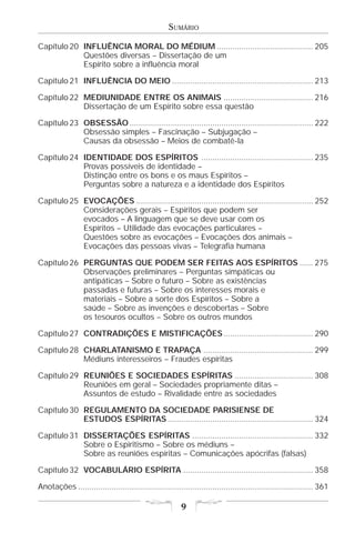 SUMÁRIO

Capítulo 20 INFLUÊNCIA MORAL DO MÉDIUM ........................................... 205
            Questões diversas – Dissertação de um
            Espírito sobre a influência moral

Capítulo 21 INFLUÊNCIA DO MEIO ............................................................... 213

Capítulo 22 MEDIUNIDADE ENTRE OS ANIMAIS ........................................ 216
            Dissertação de um Espírito sobre essa questão

Capítulo 23 OBSESSÃO .................................................................................. 222
            Obsessão simples – Fascinação – Subjugação –
            Causas da obsessão – Meios de combatê-la

Capítulo 24 IDENTIDADE DOS ESPÍRITOS .................................................. 235
            Provas possíveis de identidade –
            Distinção entre os bons e os maus Espíritos –
            Perguntas sobre a natureza e a identidade dos Espíritos

Capítulo 25 EVOCAÇÕES ............................................................................... 252
            Considerações gerais – Espíritos que podem ser
            evocados – A linguagem que se deve usar com os
            Espíritos – Utilidade das evocações particulares –
            Questões sobre as evocações – Evocações dos animais –
            Evocações das pessoas vivas – Telegrafia humana

Capítulo 26 PERGUNTAS QUE PODEM SER FEITAS AOS ESPÍRITOS ...... 275
            Observações preliminares – Perguntas simpáticas ou
            antipáticas – Sobre o futuro – Sobre as existências
            passadas e futuras – Sobre os interesses morais e
            materiais – Sobre a sorte dos Espíritos – Sobre a
            saúde – Sobre as invenções e descobertas – Sobre
            os tesouros ocultos – Sobre os outros mundos

Capítulo 27 CONTRADIÇÕES E MISTIFICAÇÕES ........................................ 290

Capítulo 28 CHARLATANISMO E TRAPAÇA ................................................. 299
            Médiuns interesseiros – Fraudes espíritas

Capítulo 29 REUNIÕES E SOCIEDADES ESPÍRITAS ................................... 308
            Reuniões em geral – Sociedades propriamente ditas –
            Assuntos de estudo – Rivalidade entre as sociedades

Capítulo 30 REGULAMENTO DA SOCIEDADE PARISIENSE DE
            ESTUDOS ESPÍRITAS ................................................................. 324

Capítulo 31 DISSERTAÇÕES ESPÍRITAS ...................................................... 332
            Sobre o Espiritismo – Sobre os médiuns –
            Sobre as reuniões espíritas – Comunicações apócrifas (falsas)

Capítulo 32 VOCABULÁRIO ESPÍRITA .......................................................... 358

Anotações ......................................................................................................... 361

                                                          9
 