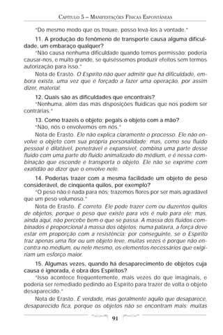 CAPÍTULO 5 – MANIFESTAÇÕES FÍSICAS ESPONTÂNEAS

    “Do mesmo modo que os trouxe, posso levá-los à vontade.”
     11. A produção do fenômeno de transporte causa alguma dificul-
dade, um embaraço qualquer?
     “Não causa nenhuma dificuldade quando temos permissão; poderia
causar-nos, e muito grande, se quiséssemos produzir efeitos sem termos
autorização para isso.”
     Nota de Erasto. O Espírito não quer admitir que há dificuldade, em-
bora exista, uma vez que é forçado a fazer uma operação, por assim
dizer, material.
    12. Quais são as dificuldades que encontrais?
    “Nenhuma, além das más disposições fluídicas que nos podem ser
contrárias.”
     13. Como trazeis o objeto; pegais o objeto com a mão?
     “Não, nós o envolvemos em nós.”
     Nota de Erasto. Ele não explica claramente o processo. Ele não en-
volve o objeto com sua própria personalidade; mas, como seu fluido
pessoal é dilatável, penetrável e expansível, combina uma parte desse
fluido com uma parte do fluido animalizado do médium, e é nessa com-
binação que esconde e transporta o objeto. Ele não se exprime com
exatidão ao dizer que o envolve nele.
     14. Poderias trazer com a mesma facilidade um objeto de peso
considerável, de cinqüenta quilos, por exemplo?
     “O peso não é nada para nós; trazemos flores por ser mais agradável
que um peso volumoso.”
     Nota de Erasto. É correto. Ele pode trazer cem ou duzentos quilos
de objetos, porque o peso que existe para vós é nulo para ele; mas,
ainda aqui, não percebe bem o que se passa. A massa dos fluidos com-
binados é proporcional à massa dos objetos; numa palavra, a força deve
estar em proporção com a resistência; por conseguinte, se o Espírito
traz apenas uma flor ou um objeto leve, muitas vezes é porque não en-
contra no médium, ou nele mesmo, os elementos necessários que exigi-
riam um esforço maior.
    15. Algumas vezes, quando há desaparecimento de objetos cuja
causa é ignorada, é obra dos Espíritos?
    “Isso acontece freqüentemente, mais vezes do que imaginais, e
poderia ser remediado pedindo ao Espírito para trazer de volta o objeto
desaparecido.”
    Nota de Erasto. É verdade, mas geralmente aquilo que desaparece,
desaparecido fica, porque os objetos não se encontram mais; muitas

                                  91
 