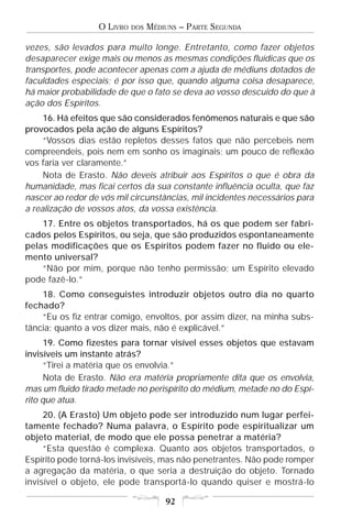 O LIVRO   DOS   MÉDIUNS – PARTE SEGUNDA

vezes, são levados para muito longe. Entretanto, como fazer objetos
desaparecer exige mais ou menos as mesmas condições fluídicas que os
transportes, pode acontecer apenas com a ajuda de médiuns dotados de
faculdades especiais; é por isso que, quando alguma coisa desaparece,
há maior probabilidade de que o fato se deva ao vosso descuido do que à
ação dos Espíritos.
     16. Há efeitos que são considerados fenômenos naturais e que são
provocados pela ação de alguns Espíritos?
     “Vossos dias estão repletos desses fatos que não percebeis nem
compreendeis, pois nem em sonho os imaginais; um pouco de reflexão
vos faria ver claramente.”
     Nota de Erasto. Não deveis atribuir aos Espíritos o que é obra da
humanidade, mas ficai certos da sua constante influência oculta, que faz
nascer ao redor de vós mil circunstâncias, mil incidentes necessários para
a realização de vossos atos, da vossa existência.
    17. Entre os objetos transportados, há os que podem ser fabri-
cados pelos Espíritos, ou seja, que são produzidos espontaneamente
pelas modificações que os Espíritos podem fazer no fluido ou ele-
mento universal?
    “Não por mim, porque não tenho permissão; um Espírito elevado
pode fazê-lo.”
    18. Como conseguistes introduzir objetos outro dia no quarto
fechado?
    “Eu os fiz entrar comigo, envoltos, por assim dizer, na minha subs-
tância; quanto a vos dizer mais, não é explicável.”
      19. Como fizestes para tornar visível esses objetos que estavam
invisíveis um instante atrás?
      “Tirei a matéria que os envolvia.”
      Nota de Erasto. Não era matéria propriamente dita que os envolvia,
mas um fluido tirado metade no perispírito do médium, metade no do Espí-
rito que atua.
     20. (A Erasto) Um objeto pode ser introduzido num lugar perfei-
tamente fechado? Numa palavra, o Espírito pode espiritualizar um
objeto material, de modo que ele possa penetrar a matéria?
     “Esta questão é complexa. Quanto aos objetos transportados, o
Espírito pode torná-los invisíveis, mas não penetrantes. Não pode romper
a agregação da matéria, o que seria a destruição do objeto. Tornado
invisível o objeto, ele pode transportá-lo quando quiser e mostrá-lo

                                      92
 