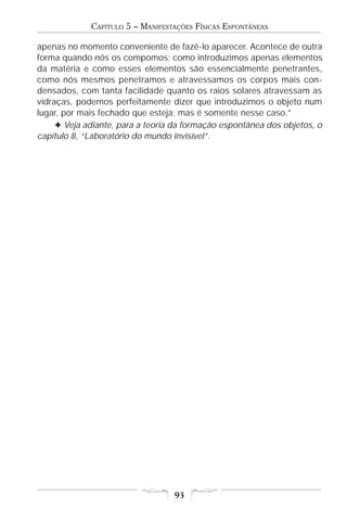 CAPÍTULO 5 – MANIFESTAÇÕES FÍSICAS ESPONTÂNEAS

apenas no momento conveniente de fazê-lo aparecer. Acontece de outra
forma quando nós os compomos; como introduzimos apenas elementos
da matéria e como esses elementos são essencialmente penetrantes,
como nós mesmos penetramos e atravessamos os corpos mais con-
densados, com tanta facilidade quanto os raios solares atravessam as
vidraças, podemos perfeitamente dizer que introduzimos o objeto num
lugar, por mais fechado que esteja; mas é somente nesse caso.”
     F Veja adiante, para a teoria da formação espontânea dos objetos, o
capítulo 8, “Laboratório do mundo invisível”.




                                  93
 
