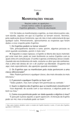 CAPÍTULO

                                             6
                        MANIFESTAÇÕES                    VISUAIS
                          Noções sobre as aparições –
                      Ensaio teórico sobre as aparições –
                    Espíritos glóbulos – Teoria da alucinação

    100 De todas as manifestações espíritas, as mais interessantes são,
sem dúvida, aquelas em que os Espíritos se tornam visíveis. Veremos,
pela explicação desse fenômeno, que ele não é mais sobrenatural do que
qualquer outro. Primeiramente, apresentamos as respostas que foram
dadas a esse respeito pelos Espíritos:
    1. Os Espíritos podem se tornar visíveis?
    “Sim, principalmente durante o sono; porém, algumas pessoas os
vêem quando acordadas, porém é mais raro.”
    F Enquanto o corpo repousa, o Espírito se liberta dos laços materiais;
por estar mais livre, pode ver mais facilmente os outros Espíritos com os
quais entra em comunicação. O sonho é apenas a lembrança desse estado.
Quando não nos lembramos de nada, costuma-se dizer que não sonhamos,
mas a alma não deixou de ver e de usufruir sua liberdade. Ocupamo-nos
aqui, mais especialmente, das aparições quando acordados.•
     2. Os Espíritos que se manifestam pela visão pertencem a uma
classe diferenciada?
     “Não. Podem pertencer a qualquer classe, das mais elevadas às mais
inferiores.”
     3. É possível a qualquer Espírito se fazer ver?
     “Todos podem, mas nem sempre têm permissão ou vontade.”
   4. Qual é o objetivo dos Espíritos que se manifestam visivelmente?
   “Isso depende; de acordo com a sua natureza, o objetivo pode ser
bom ou mau.”
   5. Como essa permissão pode ser dada quando o objetivo é mau?
   “É para pôr à prova aqueles a quem aparecem. A intenção do Espírito
pode ser má, mas o resultado pode ser bom.”

• Veja, para maiores detalhes sobre o estado do Espírito durante o sono, O Livro dos Espíritos,
questão no 409 (N.K.).

                                             94
 