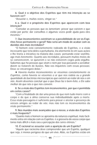 CAPÍTULO 6 – MANIFESTAÇÕES VISUAIS

    6. Qual é o objetivo dos Espíritos que têm má intenção ao se
fazerem ver?
    “Assustar e, muitas vezes, vingar-se.”
    6 a. Qual é o propósito dos Espíritos que aparecem com boa
intenção?
    “Consolar as pessoas que os lamentam; provar que existem e que
estão por perto; dar conselhos e algumas vezes pedir ajuda para eles
mesmos.”
     7. Que inconvenientes existiriam se a possibilidade de ver os Espí-
ritos fosse permanente e geral? Não seria um modo de acabar com as
dúvidas dos mais incrédulos?
     “O homem está constantemente rodeado de Espíritos, e a visão
incessante que teria deles o perturbaria, iria atormentá-lo em suas ações
e lhe tiraria a iniciativa na maioria dos casos; pensando estar sozinho,
age mais livremente. Quanto aos incrédulos, possuem muitos meios de
se convencerem, se quiserem e se não estiverem cegos pelo orgulho.
Sabemos que há pessoas que viram e nem por isso passaram a acreditar;
dizem se tratarem de ilusões. Não vos inquieteis com essas pessoas;
Deus se encarregará delas.”
     F Haveria muitos inconvenientes se víssemos constantemente os
Espíritos, como haveria se víssemos o ar que nos rodeia ou a grande
quantidade de bactérias microscópicas que existem ao redor de nós e em
nós. Assim devemos concluir que o que Deus faz é bem-feito, e Ele sabe
melhor do que nós o que nos convém.
    8. Se a visão dos Espíritos tem inconvenientes, por que é permitida
em certos casos?
    “Com a finalidade de dar uma prova de que nem tudo morre com o
corpo e de que a alma conserva sua individualidade após a morte.
Essa visão passageira é suficiente para provar e atestar a presença de
vossos amigos ao redor de vós; mas não tem os inconvenientes da
visão permanente.”
    9. Nos mundos mais avançados que o nosso, a visão dos Espíritos
é mais freqüente?
    “Quanto mais o homem se aproxima da natureza espiritual, mais facil-
mente entra em relação com os Espíritos; é a grosseria do vosso corpo que
torna mais difícil e mais rara a percepção dos seres etéreos.”
    10. É racional se assustar com a aparição de um Espírito?
    “Aquele que raciocina deve compreender que um Espírito, qualquer
que seja, é menos perigoso do que um vivo. Aliás, os Espíritos estão em

                                   95
 