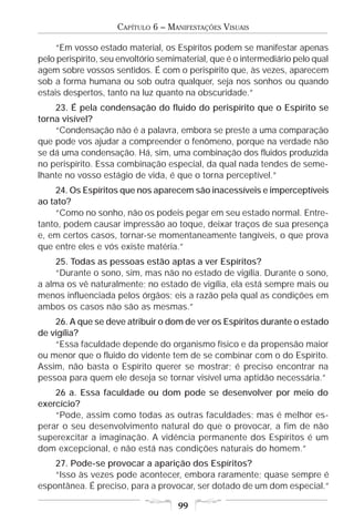 CAPÍTULO 6 – MANIFESTAÇÕES VISUAIS

     “Em vosso estado material, os Espíritos podem se manifestar apenas
pelo perispírito, seu envoltório semimaterial, que é o intermediário pelo qual
agem sobre vossos sentidos. É com o perispírito que, às vezes, aparecem
sob a forma humana ou sob outra qualquer, seja nos sonhos ou quando
estais despertos, tanto na luz quanto na obscuridade.”
    23. É pela condensação do fluido do perispírito que o Espírito se
torna visível?
    “Condensação não é a palavra, embora se preste a uma comparação
que pode vos ajudar a compreender o fenômeno, porque na verdade não
se dá uma condensação. Há, sim, uma combinação dos fluidos produzida
no perispírito. Essa combinação especial, da qual nada tendes de seme-
lhante no vosso estágio de vida, é que o torna perceptível.”
    24. Os Espíritos que nos aparecem são inacessíveis e imperceptíveis
ao tato?
    “Como no sonho, não os podeis pegar em seu estado normal. Entre-
tanto, podem causar impressão ao toque, deixar traços de sua presença
e, em certos casos, tornar-se momentaneamente tangíveis, o que prova
que entre eles e vós existe matéria.”
    25. Todas as pessoas estão aptas a ver Espíritos?
    “Durante o sono, sim, mas não no estado de vigília. Durante o sono,
a alma os vê naturalmente; no estado de vigília, ela está sempre mais ou
menos influenciada pelos órgãos; eis a razão pela qual as condições em
ambos os casos não são as mesmas.”
    26. A que se deve atribuir o dom de ver os Espíritos durante o estado
de vigília?
    “Essa faculdade depende do organismo físico e da propensão maior
ou menor que o fluido do vidente tem de se combinar com o do Espírito.
Assim, não basta o Espírito querer se mostrar; é preciso encontrar na
pessoa para quem ele deseja se tornar visível uma aptidão necessária.”
    26 a. Essa faculdade ou dom pode se desenvolver por meio do
exercício?
    “Pode, assim como todas as outras faculdades; mas é melhor es-
perar o seu desenvolvimento natural do que o provocar, a fim de não
superexcitar a imaginação. A vidência permanente dos Espíritos é um
dom excepcional, e não está nas condições naturais do homem.”
    27. Pode-se provocar a aparição dos Espíritos?
    “Isso às vezes pode acontecer, embora raramente; quase sempre é
espontânea. É preciso, para a provocar, ser dotado de um dom especial.”

                                     99
 