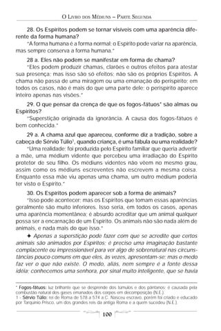 O LIVRO    DOS   MÉDIUNS – PARTE SEGUNDA

    28. Os Espíritos podem se tornar visíveis com uma aparência dife-
rente da forma humana?
    “A forma humana é a forma normal; o Espírito pode variar na aparência,
mas sempre conserva a forma humana.”
     28 a. Eles não podem se manifestar em forma de chama?
     “Eles podem produzir chamas, clarões e outros efeitos para atestar
sua presença; mas isso são só efeitos; não são os próprios Espíritos. A
chama não passa de uma miragem ou uma emanação do perispírito; em
todos os casos, não é mais do que uma parte dele; o perispírito aparece
inteiro apenas nas visões.”
    29. O que pensar da crença de que os fogos-fátuos* são almas ou
Espíritos?
    “Superstição originada da ignorância. A causa dos fogos-fátuos é
bem conhecida.”
     29 a. A chama azul que apareceu, conforme diz a tradição, sobre a
cabeça de Sérvio Túlio1, quando criança, é uma fábula ou uma realidade?
     “Uma realidade; foi produzida pelo Espírito familiar que queria advertir
a mãe, uma médium vidente que percebeu uma irradiação do Espírito
protetor de seu filho. Os médiuns videntes não vêem no mesmo grau,
assim como os médiuns escreventes não escrevem a mesma coisa.
Enquanto essa mãe viu apenas uma chama, um outro médium poderia
ter visto o Espírito.”
     30. Os Espíritos podem aparecer sob a forma de animais?
     “Isso pode acontecer; mas os Espíritos que tomam essas aparências
geralmente são muito inferiores. Isso seria, em todos os casos, apenas
uma aparência momentânea; é absurdo acreditar que um animal qualquer
possa ser a encarnação de um Espírito. Os animais não são nada além de
animais, e nada mais do que isso.”
     F Apenas a superstição pode fazer com que se acredite que certos
animais são animados por Espíritos; é preciso uma imaginação bastante
complacente ou impressionável para ver algo de sobrenatural nas circuns-
tâncias pouco comuns em que eles, às vezes, apresentam-se; mas o medo
faz ver o que não existe. O medo, aliás, nem sempre é a fonte dessa
idéia; conhecemos uma senhora, por sinal muito inteligente, que se havia

* Fogos-fátuos: luz brilhante que se desprende dos túmulos e dos pântanos; é causada pela
combustão natural dos gases emanados dos corpos em decomposição (N.E.).
1 - Sérvio Túlio: rei de Roma de 578 a 574 a.C. Nasceu escravo, porém foi criado e educado
por Tarquínio Prisco, um dos grandes reis da antiga Roma e a quem sucedeu (N.E.).

                                           100
 