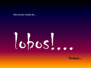 Nós temos medo de…
lobos!...Porque…
 